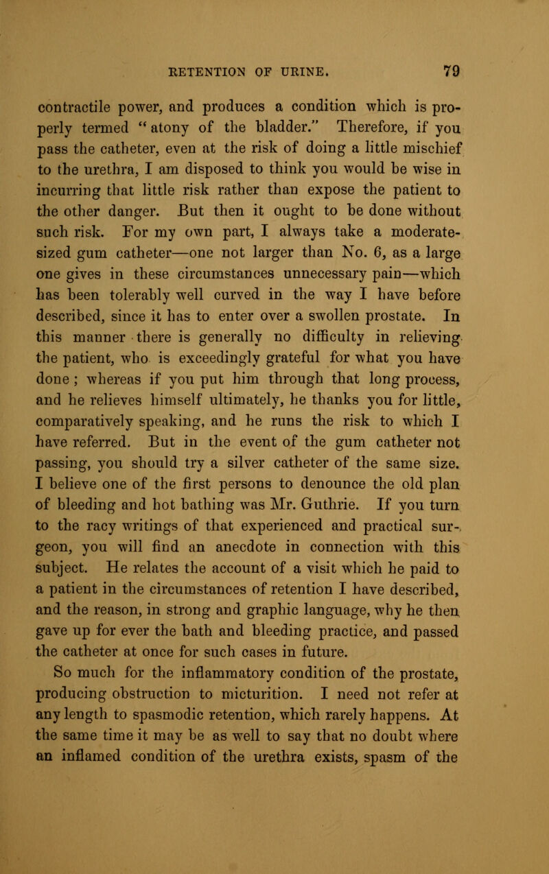 cod tractile power, and produces a condition which is pro- perly termed  atony of the bladder. Therefore, if you pass the catheter, even at the risk of doing a little mischief to the urethra, I am disposed to think you would be wise in incurring that little risk rather than expose the patient to the other danger. But then it ought to be done without such risk. For my own part, I always take a moderate- sized gum catheter—one not larger than No. 6, as a large one gives in these circumstances unnecessary pain—which has been tolerably well curved in the way I have before described, since it has to enter over a swollen prostate. In this manner there is generally no difficulty in relieving the patient, who is exceedingly grateful for what you have done ; whereas if you put him through that long process, and he relieves himself ultimately, he thanks you for little, comparatively speaking, and he runs the risk to which I have referred. But in the event of the gum catheter not passing, you should try a silver catheter of the same size. I believe one of the first persons to denounce the old plan of bleeding and hot bathing was Mr. Guthrie. If you turn to the racy writings of that experienced and practical sur-, geon, you will find an anecdote in connection with this subject. He relates the account of a visit which he paid to a patient in the circumstances of retention I have described, and the reason, in strong and graphic language, why he then gave up for ever the bath and bleeding practice, and passed the catheter at once for such cases in future. So much for the inflammatory condition of the prostate, producing obstruction to micturition. I need not refer at any length to spasmodic retention, which rarely happens. At the same time it may be as well to say that no doubt where an inflamed condition of the urethra exists, spasm of the