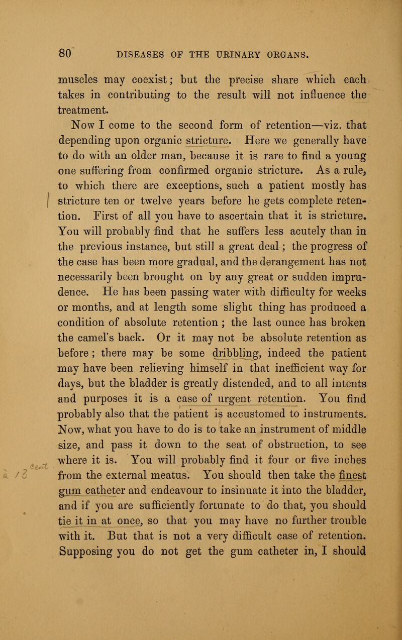 muscles may coexist; but the precise share which each takes in contributing to the result will not influence the treatment. Now I come to the second form of retention—viz. that depending upon organic stricture. Here we generally have to do with an older man, because it is rare to find a young one suffering from confirmed organic stricture. As a rule, to which there are exceptions, such a patient mostly has stricture ten or twelve years before he gets complete reten- tion. First of all you have to ascertain that it is stricture. You will probably find that he suffers less acutely than in the previous instance, but still a great deal; the progress of the case has been more gradual, and the derangement has not necessarily been brought on by any great or sudden impru- dence. He has been passing water with difficulty for weeks or months, and at length some slight thing has produced a condition of absolute retention; the last ounce has broken the camel's back. Or it may not be absolute retention as before; there may be some dribbling, indeed the patient may have been relieving himself in that inefficient way for days, but the bladder is greatly distended, and to all intents and purposes it is a case of urgent retention. You find probably also that the patient is accustomed to instruments. Now, what you have to do is to take an instrument of middle size, and pass it down to the seat of obstruction, to see where it is. You will probably find it four or five inches from the external meatus. You should then take the finest gum catheter and endeavour to insinuate it into the bladder, and if you are sufficiently fortunate to do that, you should tie it in at once, so that you may have no further trouble with it. But that is not a very difficult case of retention. Supposing you do not get the gum catheter in, I should