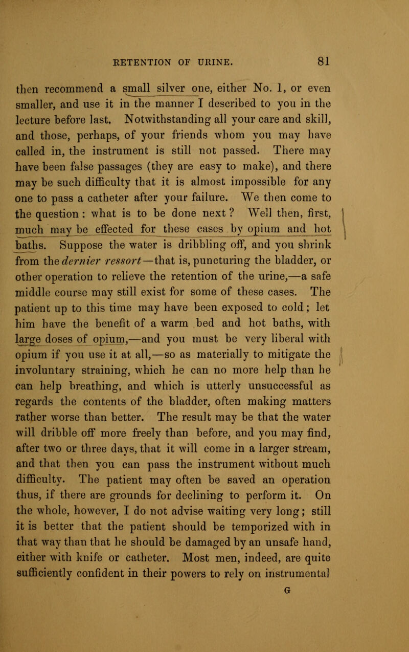 then recommend a small silver one, either No. 1, or even smaller, and use it in the manner I described to you in the lecture before last. Notwithstanding all your care and skill, and those, perhaps, of your friends whom you may have called in, the instrument is still not passed. There may have been false passages (they are easy to make), and there may be such difficulty that it is almost impossible for any one to pass a catheter after your failure. We then come to the question : what is to be done next ? Well then, first, much may be effected for these cases by opium and hot baths. Suppose the water is dribbling off, and you shrink from the dernier ressort—that is, puncturing the bladder, or other operation to relieve the retention of the urine,—a safe middle course may still exist for some of these cases. The patient up to this time may have been exposed to cold; let him have the benefit of a warm bed and hot baths, with large doses of opium,—and you must be very liberal with opium if you use it at all,—so as materially to mitigate the involuntary straining, which he can no more help than be can help breathing, and which is utterly unsuccessful as regards the contents of the bladder, often making matters rather worse than better. The result may be that the water will dribble off more freely than before, and you may find, after two or three days, that it will come in a larger stream, and that then you can pass the instrument without much difficulty. The patient may often be saved an operation thus, if there are grounds for declining to perform it. On the whole, however, I do not advise waiting very long; still it is better that the patient should be temporized with in that way than that he should be damaged by an unsafe hand, either with knife or catheter. Most men, indeed, are quite sufficiently confident in their powers to rely on instrumental G