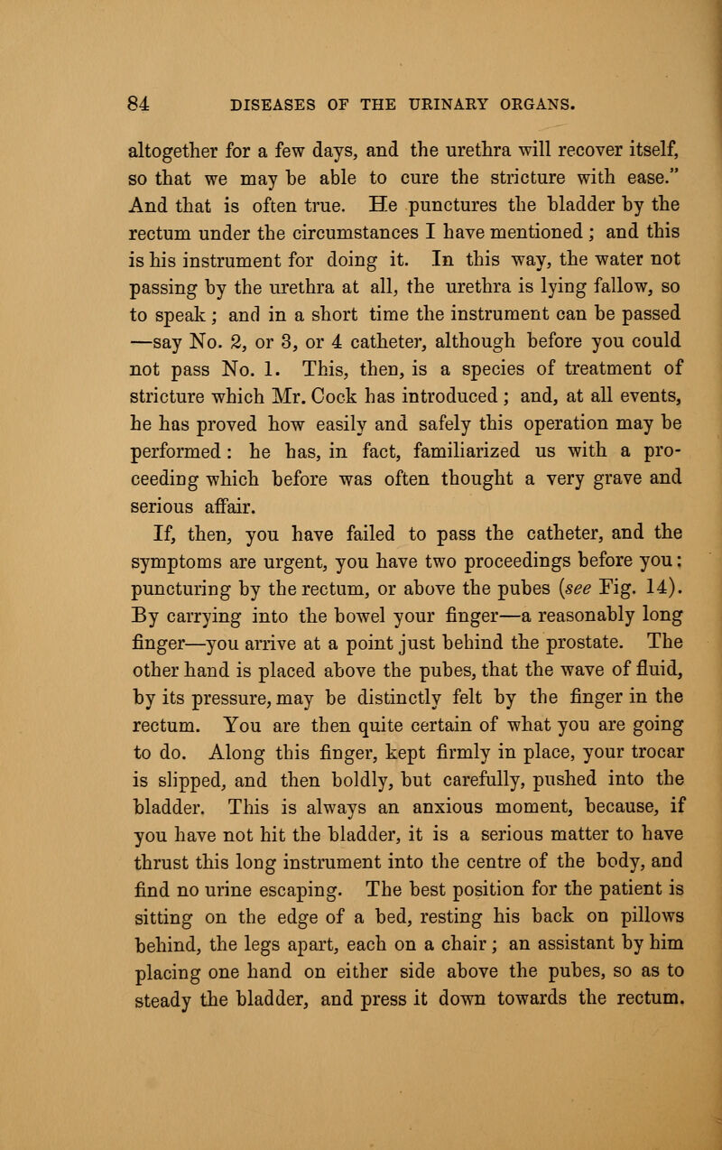 altogether for a few days, and the urethra will recover itself, so that we may be able to cure the stricture with ease. And that is often true. He punctures the bladder by the rectum under the circumstances I have mentioned ; and this is his instrument for doing it. In this way, the water not passing by the urethra at all, the urethra is lying fallow, so to speak; and in a short time the instrument can be passed —say No. 2, or 3, or 4 catheter, although before you could not pass No. 1. This, then, is a species of treatment of stricture which Mr. Cock has introduced ; and, at all events, he has proved how easily and safely this operation may be performed: he has, in fact, familiarized us with a pro- ceeding which before was often thought a very grave and serious affair. If, then, you have failed to pass the catheter, and the symptoms are urgent, you have two proceedings before you: puncturing by the rectum, or above the pubes (see Fig. 14). By carrying into the bowel your finger—a reasonably long finger—you arrive at a point just behind the prostate. The other hand is placed above the pubes, that the wave of fluid, by its pressure, may be distinctly felt by the finger in the rectum. You are then quite certain of what you are going to do. Along this finger, kept firmly in place, your trocar is slipped, and then boldly, but carefully, pushed into the bladder. This is always an anxious moment, because, if you have not hit the bladder, it is a serious matter to have thrust this long instrument into the centre of the body, and find no urine escaping. The best position for the patient is sitting on the edge of a bed, resting his back on pillows behind, the legs apart, each on a chair; an assistant by him placing one hand on either side above the pubes, so as to steady the bladder, and press it down towards the rectum.