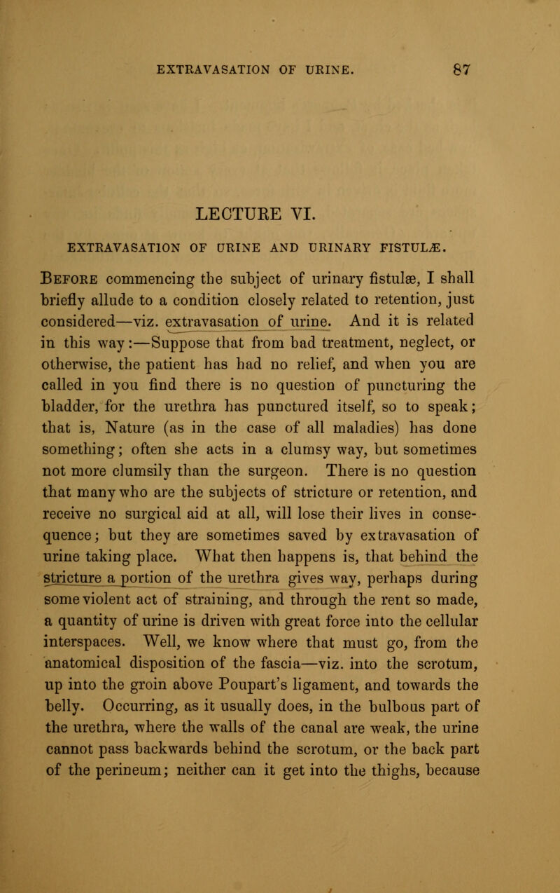 LECTUEE VI. EXTRAVASATION OF URINE AND URINARY FISTULA. Before commencing the subject of urinary fistulas, I shall briefly allude to a condition closely related to retention, just considered—viz. extravasation of urine. And it is related in this way:—Suppose that from bad treatment, neglect, or otherwise, the patient has had no relief, and when you are called in you find there is no question of puncturing the bladder, for the urethra has punctured itself, so to speak; that is, Nature (as in the case of all maladies) has done something; often she acts in a clumsy way, but sometimes not more clumsily than the surgeon. There is no question that many who are the subjects of stricture or retention, and receive no surgical aid at all, will lose their lives in conse- quence; but they are sometimes saved by extravasation of urine taking place. What then happens is, that behind the stricture a portion of the urethra gives way, perhaps during some violent act of straining, and through the rent so made, a quantity of urine is driven with great force into the cellular interspaces. Well, we know where that must go, from the anatomical disposition of the fascia—viz. into the scrotum, up into the groin above Poupart's ligament, and towards the belly. Occurring, as it usually does, in the bulbous part of the urethra, where the walls of the canal are weak, the urine cannot pass backwards behind the scrotum, or the back part of the perineum; neither can it get into the thighs, because