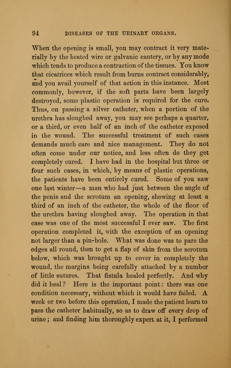 When the opening is small, you may contract it very mate- rially by the heated wire or galvanic cautery, or by any mode which tends to produce a contraction of the tissues. You know that cicatrices which result from burns contract considerably, and you avail yourself of that action in this instance. Most commonly, however, if the soft parts have been largely destroyed, some plastic operation is required for the cure. Thus, on passing a silver catheter, when a portion of the urethra has sloughed away, you may see perhaps a quarter, or a third, or even half of an inch of the catheter exposed in the wound. The successful treatment of such cases demands much care and nice management. They do not often come under our notice, and less often do they get completely cured. I have had in the hospital but three or four such cases, in which, by means of plastic operations, the patients have been entirely cured. Some of you saw one last winter—a man who had just between the angle of the penis and the scrotum an opening, showing at least a third of an inch of the catheter, the whole of the floor of the urethra having sloughed away. The operation in that case was one of the most successful I ever saw. The first operation completed it, with the exception of an opening not larger than a pin-hole. What was done was to pare the edges all round, then to get a flap of skin from the scrotum below, which was brought up to cover in completely the wound, the margins being carefully attached by a number of little sutures. That fistula healed perfectly. And why did it heal ? Here is the important point: there was one condition necessary, without which it would have failed. A week or two before this operation, I made the patient learn to pass the catheter habitually, so as to draw off every drop of urine; and finding him thoroughly expert at it, I performed