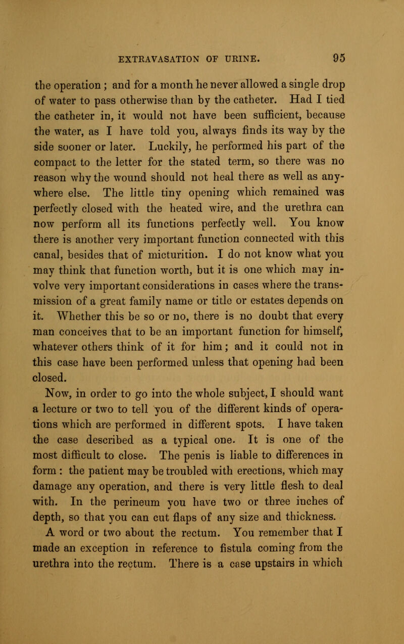 the operation ; and for a month he never allowed a single drop of water to pass otherwise than by the catheter. Had I tied the catheter in, it would not have been sufficient, because the water, as I have told you, always finds its way by the side sooner or later. Luckily, he performed his part of the compact to the letter for the stated term, so there was no reason why the wound should not heal there as well as any- where else. The little tiny opening which remained was perfectly closed with the heated wire, and the urethra can now perform all its functions perfectly well. You know there is another very important function connected with this canal, besides that of micturition. I do not know what you may think that function worth, but it is one which may in- volve very important considerations in cases where the trans- mission of a great family name or title or estates depends on it. Whether this be so or no, there is no doubt that every man conceives that to be an important function for himself, whatever others think of it for him; and it could not in this case have been performed unless that opening had been closed. Now, in order to go into the whole subject, I should want a lecture or two to tell you of the different kinds of opera- tions which are performed in different spots. I have taken the case described as a typical one. It is one of the most difficult to close. The penis is liable to differences in form : the patient may be troubled with erections, which may damage any operation, and there is very little flesh to deal with. In the perineum you have two or three inches of depth, so that you can cut flaps of any size and thickness. A word or two about the rectum. You remember that I made an exception in reference to fistula coming from the urethra into the rectum. There is a case upstairs in which