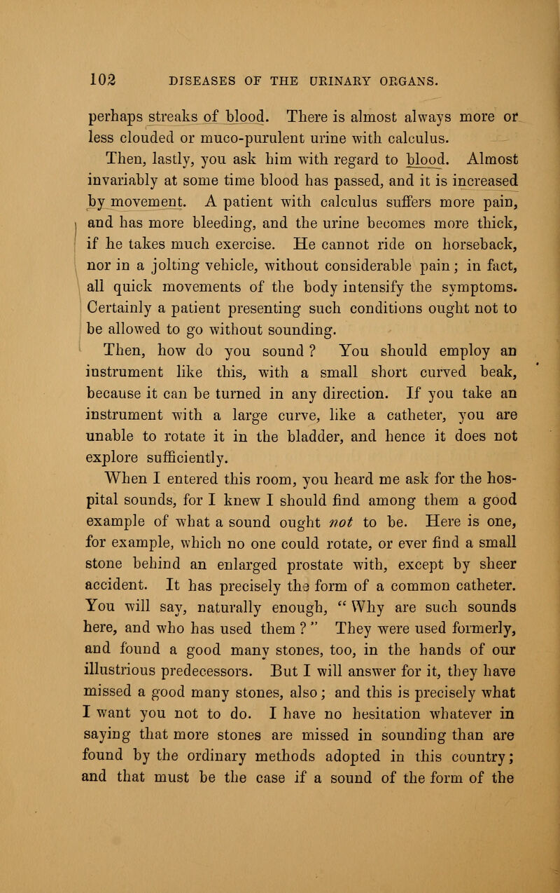 perhaps streaks of blood. There is almost always more or less clouded or muco-purulent urine with calculus. Then, lastly, you ask him with regard to blood. Almost invariably at some time blood has passed, and it is increased by movement. A patient with calculus suffers more pain, and has more bleeding, and the urine becomes more thick, if he takes much exercise. He cannot ride on horseback, nor in a jolting vehicle, without considerable pain; in fact, all quick movements of the body intensify the symptoms. Certainly a patient presenting such conditions ought not to be allowed to go without sounding. Then, how do you sound ? You should employ an instrument like this, with a small short curved beak, because it can be turned in any direction. If you take an instrument with a large curve, like a catheter, you are unable to rotate it in the bladder, and hence it does not explore sufficiently. When I entered this room, you heard me ask for the hos- pital sounds, for I knew I should find among them a good example of what a sound ought not to be. Here is one, for example, which no one could rotate, or ever find a small stone behind an enlarged prostate with, except by sheer accident. It has precisely the form of a common catheter. You will say, naturally enough,  Why are such sounds here, and who has used them ?  They were used formerly, and found a good many stones, too, in the hands of our illustrious predecessors. But I will answer for it, they have missed a good many stones, also; and this is precisely what I want you not to do. I have no hesitation whatever in saying that more stones are missed in sounding than are found by the ordinary methods adopted in this country; and that must be the case if a sound of the form of the