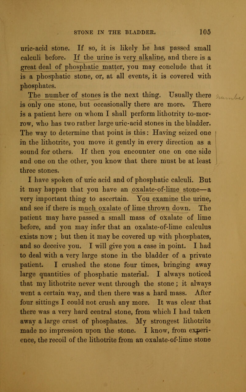 uric-acid stone. If so, it is likely he has passed small calculi hefore. If the urine is very alkaline^ and there is a great deal of phosphatio matter, you may conclude that it is a phosphatic stone, or, at all events, it is covered with phosphates. The number of stones is the next thing. Usually there is only one stone, but occasionally there are more. There is a patient here on whom I shall perform lithotrity to-mor- row, who has two rather large uric-acid stones in the bladder. The way to determine that point is this: Having seized one l in the lithotrite, you move it gently in every direction as a sound for others. If then you encounter one on one side and one on the other, you know that there must be at least three stones. I have spoken of uric acid and of phosphatic calculi. But it may happen that you have an oxalate-of-lime stone—a very important thing to ascertain. You examine the urine, and see if there is much oxalate of lime thrown down. The patient may have passed a small mass of oxalate of lime before, and you may infer that an oxalate-of-lime calculus exists now ; but then it may be covered up with phosphates, and so deceive you. I will give you a case in point. I had to deal with a very large stone in the bladder of a private patient. I crushed the stone four times, bringing away large quantities of phosphatic material. I always noticed that my lithotrite never went through the stone ; it always went a certain way, and then there was a hard mass. After four sittings I could not crush any more. It was clear that there was a very hard central stone, from which I had taken away a large crust of phosphates. My strongest lithotrite made no impression upon the stone. I know, from experi- ence, the recoil of the lithotrite from an oxalate-of-lime stone