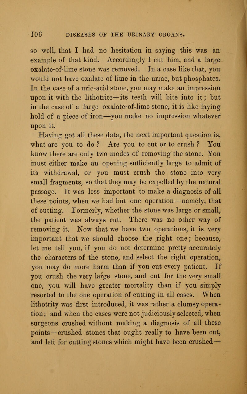 so well, that I had no hesitation in saying this was an example of that kind. Accordingly I cut him, and a large oxalate-of-lime stone was removed. In a case like that, you would not have oxalate of lime in the urine, but phosphates. In the case of a uric-acid stone, you may make an impression upon it with the lithotrite—its teeth will bite into it; hut in the case of a large oxalate-of-lime stone, it is like laying hold of a piece of iron—you make no impression whatever upon it. Having got all these data, the next important question is, what are you to do ? Are you to cut or to crush ? You know there are only two modes of removing the stone. You must either make an opening sufficiently large to admit of its withdrawal, or you must crush the stone into very small fragments, so that they may he expelled by the natural passage. It was less important to make a diagnosis of all these points, when we had but one operation—namely, that of cutting. Formerly, whether the stone was large or small, the patient was always cut. There was no other way of removing it. Now that we have two operations, it is very important that we should choose the right one; because, let me tell you, if you do not determine pretty accurately the characters of the stone, and select the right operation, you may do more harm than if you cut every patient. If you crush the very large stone, and cut for the very small one, you will have greater mortality than if you simply resorted to the one operation of cutting in all cases. When lithotrity was first introduced, it was rather a clumsy opera- tion; and when the cases were not judiciously selected, when surgeons crushed without making a diagnosis of all these points—crushed stones that ought really to have been cut, and left for cutting stones which might have been crushed—