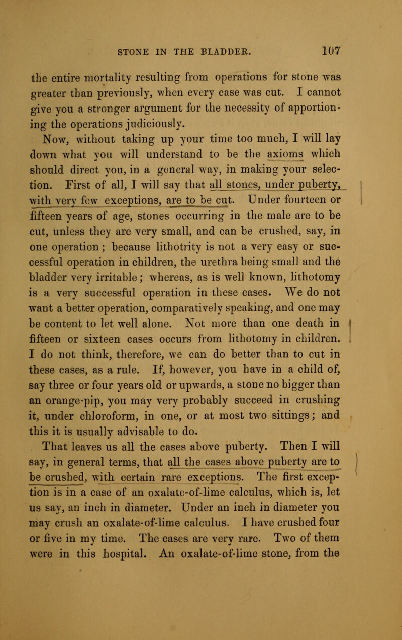 the entire mortality resulting from operations for stone was greater than previously, when every case was cut. I cannot give you a stronger argument for the necessity of apportion- ing the operations judiciously. Now, without taking up your time too much, I will lay down what you will understand to be the axioms which should direct you, in a general way, in making your selec- tion. First of all, I will say that all stones, under puberty,,.. with very few exceptions, are to be cut. Under fourteen or fifteen years of age, stones occurring in the male are to be cut, unless they are very small, and can be crushed, say, in one operation; because lithotrity is not a very easy or suc- cessful operation in children, the urethra being small and the bladder very irritable; whereas, as is well known, lithotomy is a very successful operation in these cases. We do not want a better operation, comparatively speaking, and one may be content to let well alone. Not more than one death in - fifteen or sixteen cases occurs from lithotomy in children. I do not think, therefore, we can do better than to cut in these cases, as a rule. If, however, you have in a child of, say three or four years old or upwards, a stone no bigger than an orange-pip, you may very probably succeed in crushing it, under chloroform, in one, or at most two sittings; and this it is usually advisable to do. That leaves us all the cases above puberty. Then I will say, in general terms, that all the cases above puberty are to be crushed, with certain rare exceptions. The first excep- tion is in a case of an oxalate-of-lime calculus, which is, let us say, an inch in diameter. Under an inch in diameter you may crush an oxalate-of-lime calculus. I have crushed four or five in my time. The cases are very rare. Two of them were in this hospital. An oxalate-of-lime stone, from the