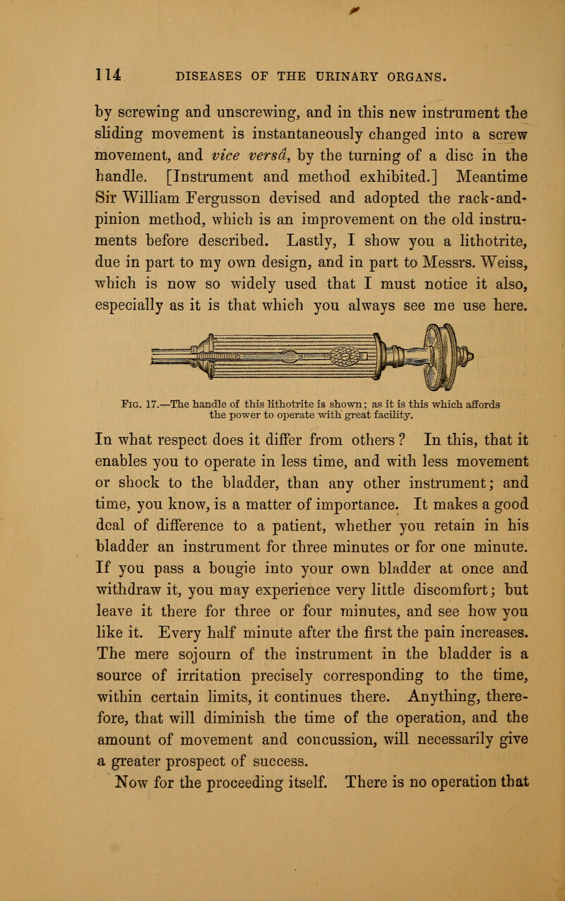 by screwing and unscrewing, and in this new instrument the sliding movement is instantaneously changed into a screw movement, and vice versa, by the turning of a disc in the handle. [Instrument and method exhibited.] Meantime Sir William Fergusson devised and adopted the rack-and- pinion method, which is an improvement on the old instru- ments before described. Lastly, I show you a lithotrite, due in part to my own design, and in part to Messrs. Weiss, which is now so widely used that I must notice it also, especially as it is that which you always see me use here. Fig. 17.—The handle of this lithotrite is shown; as it is this which affords the power to operate with great facility. In what respect does it differ from others ? In this, that it enables you to operate in less time, and with less movement or shock to the bladder, than any other instrument; and time, you know, is a matter of importance. It makes a good deal of difference to a patient, whether you retain in his bladder an instrument for three minutes or for one minute. If you pass a bougie into your own bladder at once and withdraw it, you may experience very little discomfort; but leave it there for three or four minutes, and see how you like it. Every half minute after the first the pain increases. The mere sojourn of the instrument in the bladder is a source of irritation precisely corresponding to the time, within certain limits, it continues there. Anything, there- fore, that will diminish the time of the operation, and the amount of movement and concussion, will necessarily give a greater prospect of success. Now for the proceeding itself. There is no operation that