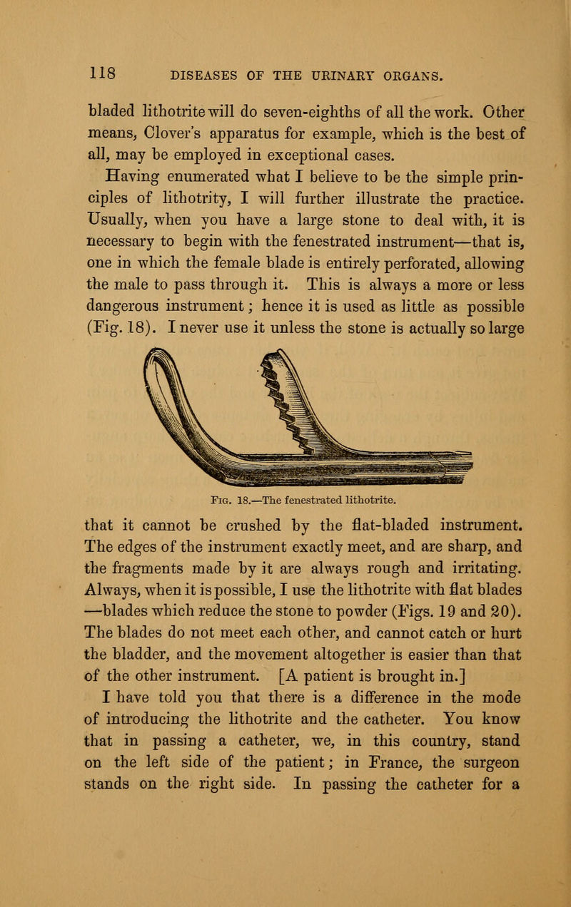 bladed lithotrite will do seven-eighths of all the work. Other means, Clover's apparatus for example, which is the best of all, may he employed in exceptional cases. Having enumerated what I believe to be the simple prin- ciples of lithotrity, I will further illustrate the practice. Usually, when you have a large stone to deal with, it is necessary to begin with the fenestrated instrument—that is, one in which the female blade is entirely perforated, allowing the male to pass through it. This is always a more or less dangerous instrument; hence it is used as little as possible (Fig. 18). I never use it unless the stone is actually so large Fig. 18.—The fenestrated lithotrite. that it cannot be crushed by the flat-bladed instrument. The edges of the instrument exactly meet, and are sharp, and the fragments made by it are always rough and irritating. Always, when it is possible, I use the lithotrite with flat blades —blades which reduce the stone to powder (Figs. 19 and 20). The blades do not meet each other, and cannot catch or hurt the bladder, and the movement altogether is easier than that of the other instrument. [A patient is brought in.] I have told you that there is a difference in the mode of introducing the lithotrite and the catheter. You know that in passing a catheter, we, in this country, stand on the left side of the patient; in France, the surgeon stands on the right side. In passing the catheter for a