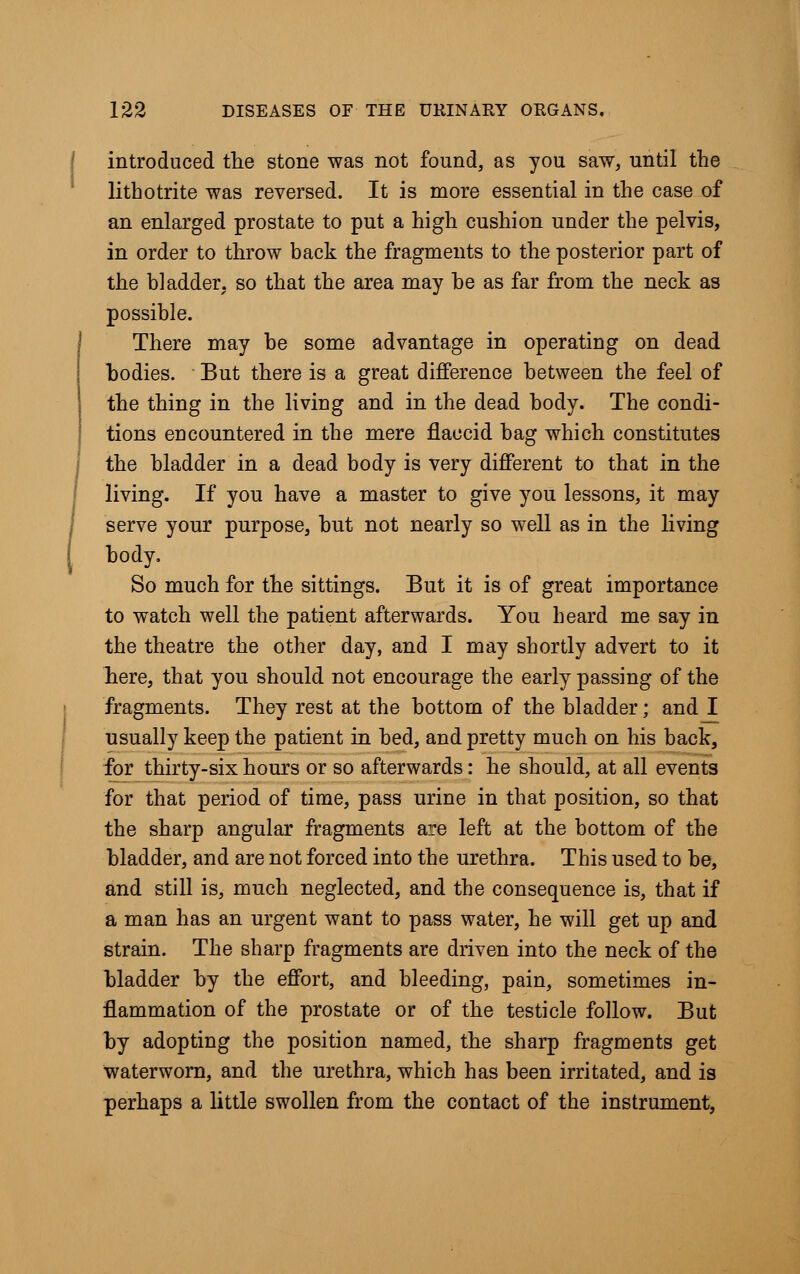 introduced the stone was not found, as you saw, until the lithotrite was reversed. It is more essential in the case of an enlarged prostate to put a high cushion under the pelvis, in order to throw back the fragments to the posterior part of the bladder, so that the area may be as far from the neck as possible. There may be some advantage in operating on dead bodies. But there is a great difference between the feel of the thing in the living and in the dead body. The condi- tions encountered in the mere flaccid bag which constitutes the bladder in a dead body is very different to that in the living. If you have a master to give you lessons, it may serve your purpose, but not nearly so well as in the living body. So much for the sittings. But it is of great importance to watch well the patient afterwards. You heard me say in the theatre the other day, and I may shortly advert to it here, that you should not encourage the early passing of the fragments. They rest at the bottom of the bladder; and I usually keep the patient in bed, and pretty much on his back, for thirty-six hours or so afterwards: he should, at all events for that period of time, pass urine in that position, so that the sharp angular fragments are left at the bottom of the bladder, and are not forced into the urethra. This used to be, and still is, much neglected, and the consequence is, that if a man has an urgent want to pass water, he will get up and strain. The sharp fragments are driven into the neck of the bladder by the effort, and bleeding, pain, sometimes in- flammation of the prostate or of the testicle follow. But by adopting the position named, the sharp fragments get waterworn, and the urethra, which has been irritated, and is perhaps a little swollen from the contact of the instrument,