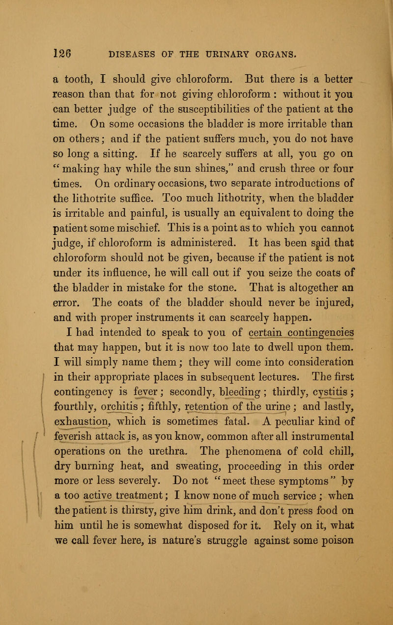 a tooth, I should give chloroform. But there is a better reason than that for not giving chloroform : without it you can better judge of the susceptibilities of the patient at the time. On some occasions the bladder is more irritable than on others; and if the patient suffers much, you do not have so long a sitting. If he scarcely suffers at all, you go on  making hay while the sun shines, and crush three or four times. On ordinary occasions, two separate introductions of the lithotrite suffice. Too much lithotrity, when the bladder is irritable and painful, is usually an equivalent to doing the patient some mischief. This is a point as to which you cannot judge, if chloroform is administered. It has been said that chloroform should not be given, because if the patient is not under its influence, he will call out if you seize the coats of the bladder in mistake for the stone. That is altogether an error. The coats of the bladder should never be injured, and with proper instruments it can scarcely happen. I had intended to speak to you of certain contingencies that may happen, but it is now too late to dwell upon them. I will simply name them; they will come into consideration in their appropriate places in subsequent lectures. The first contingency is fever ; secondly, bleeding ; thirdly, cystitis ; fourthly, orchitis ; fifthly, retention of the urine ; and lastly, exhaustion, which is sometimes fatal. A peculiar kind of feverish attack is, as you know, common after all instrumental operations on the urethra. The phenomena of cold chill, dry burning heat, and sweating, proceeding in this order more or less severely. Do not meet these symptoms by a too active treatment; I know none of much service ; when the patient is thirsty, give him drink, and don't press food on him until he is somewhat disposed for it. Eely on it, what we call fever here, is nature's struggle against some poison