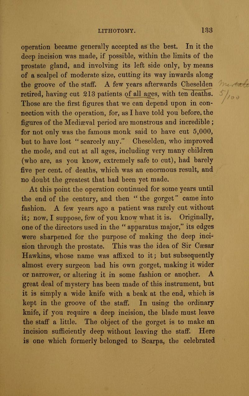 operation became generally accepted as the best. In it the deep incision was made, if possible, within the limits of the prostate gland, and involving its left side only, by means of a scalpel of moderate size, cutting its way inwards along the groove of the staff. A few years afterwards Cheselden retired, having cut 213 patients ofall ages, with ten deaths. Those are the first figures that we can depend upon in con- nection with the operation, for, as I have told you before, the figures of the Mediaeval period are monstrous and incredible ; for not only was the famous monk said to have cut 5,000, but to have lost scarcely any. Cheselden, who improved the mode, and cut at all ages, including very many children (who are, as you know, extremely safe to cut), had barely five per cent, of deaths, which was an enormous result, and no doubt the greatest that had been yet made. At this point the operation continued for some years until the end of the century, and then the gorget came into fashion. A few years ago a patient was rarely cut without it; now, I suppose, few of you know what it is. Originally, one of the directors used in the apparatus major, its edges were sharpened for the purpose of making the deep inci- sion through the prostate. This was the idea of Sir Caesar Hawkins, whose name was affixed to it; but subsequently almost every surgeon had his own gorget, making it wider or narrower, or altering it in some fashion or another. A great deal of mystery has been made of this instrument, but it is simply a wide knife with a beak at the end, which is kept in the groove of the staff. In using the ordinary knife, if you require a deep incision, the blade must leave the staff a little. The object of the gorget is to make an incision sufficiently deep without leaving the staff. Here is one which formerly belonged to Scarpa, the celebrated