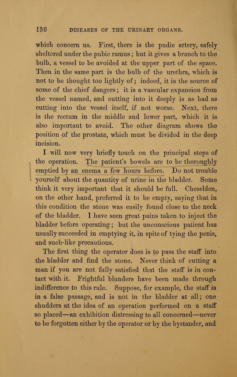 which concern us. First, there is the pudic artery, safely sheltered under the pubic ramus; hut it gives a branch to the bulb, a vessel to be avoided at the upper part of the space. Then in the same part is the bulb of the urethra, which is not to be thought too lightly of; indeed, it is the source of some of the chief dangers; it is a vascular expansion from the vessel named, and cutting into it deeply is as bad as cutting into the vessel itself, if not worse. Next, there is the rectum in the middle and lower part, which it is also important to avoid. The other diagram shows the position of the prostate, which must be divided in the deep incision. I will now very briefly touch on the principal steps of the operation. The patient's bowels are to be thoroughly emptied by an enema a few hours before. Do not trouble yourself about the quantity of urine in the bladder. Some think it very important that it should be full. Oheselden, on the other hand, preferred it to be empty, saying that in this condition the stone was easily found close to the neck of the bladder. I have seen great pains taken to inject the bladder before operating; but the unconscious patient has usually succeeded in emptying it, in spite of tying the penis, and such-like precautions. The first thing the operator does is to pass the staff into the bladder and find the stone. Never think of cutting a man if you are not fully satisfied that the staff is in con- tact with it. Frightful blunders have been made through indifference to this rule. Suppose, for example, the staff is in a false passage, and is not in the bladder at all; one shudders at the idea of an operation performed on a staff so placed—an exhibition distressing to all concerned—never to be forgotten either by the operator or by the bystander, and