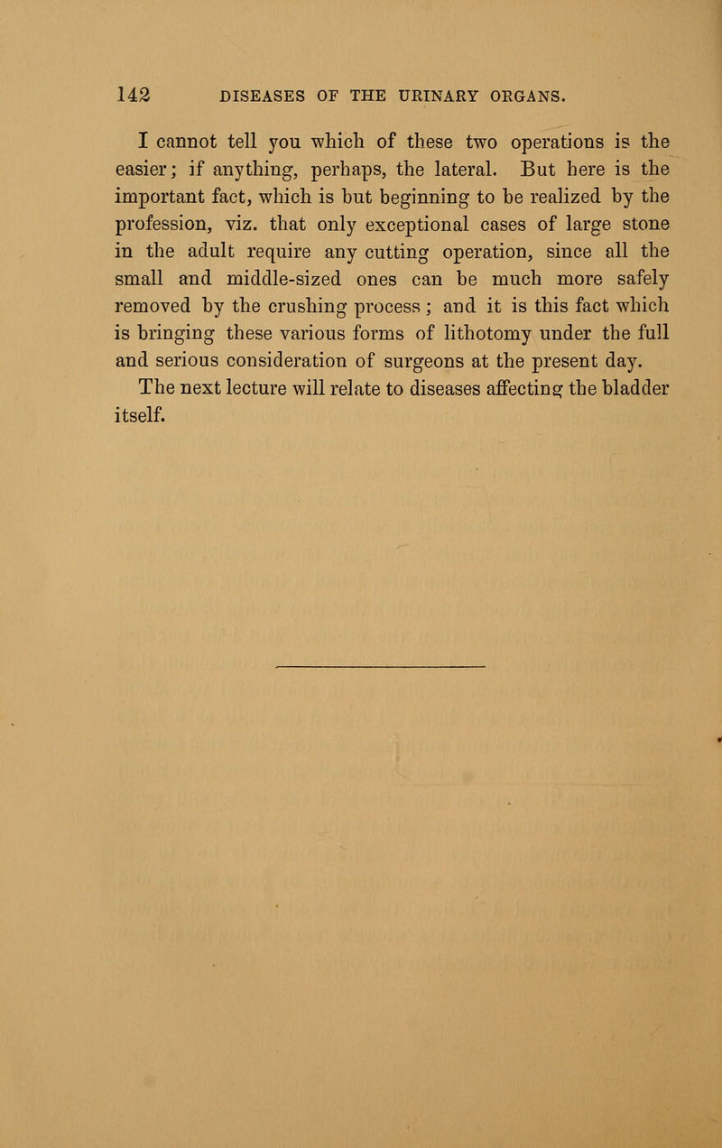 I cannot tell you which of these two operations is the easier; if anything, perhaps, the lateral. But here is the important fact, which is but beginning to be realized by the profession, viz. that only exceptional cases of large stone in the adult require any cutting operation, since all the small and middle-sized ones can be much more safely removed by the crushing process ; and it is this fact which is bringing these various forms of lithotomy under the full and serious consideration of surgeons at the present day. The next lecture will relate to diseases affecting the bladder itself.
