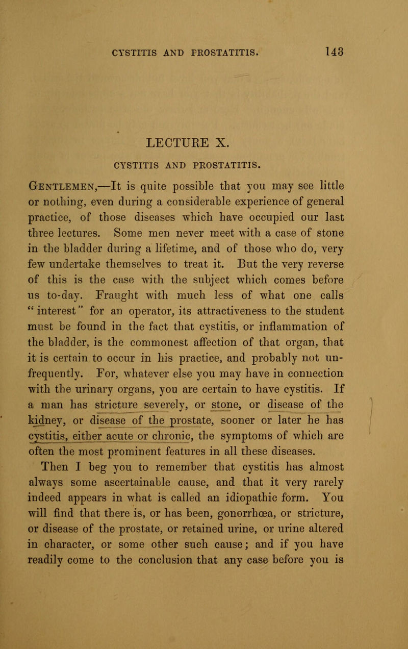 LECTURE X. CYSTITIS AND PROSTATITIS. Gentlemen,—It is quite possible that you may see little or nothing, even during a considerable experience of general practice, of those diseases which have occupied our last three lectures. Some men never meet with a case of stone in the bladder during a lifetime, and of those who do, very few undertake themselves to treat it. But the very reverse of this is the case with the subject which comes before us to-day. Fraught with much less of what one calls interest for an operator, its attractiveness to the student must be found in the fact that cystitis, or inflammation of the bladder, is the commonest affection of that organ, that it is certain to occur in his practice, and probably not un- frequently. For, whatever else you may have in connection with the urinary organs, you are certain to have cystitis. If a man has stricture severely, or stone, or disease of the kidney, or disease of the prostate, sooner or later he has cystitis, either acute or chronic, the symptoms of which are often the most prominent features in all these diseases. Then I beg you to remember that cystitis has almost always some ascertainable cause, and that it very rarely indeed appears in what is called an idiopathic form. You will find that there is, or has been, gonorrhoea, or stricture, or disease of the prostate, or retained urine, or urine altered in character, or some other such cause; and if you have readily come to the conclusion that any case before you is