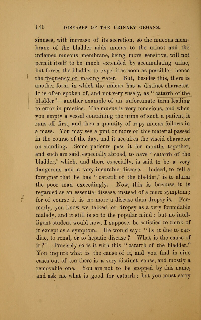 sinuses, with increase of its secretion, so the mucous mem- brane of the bladder adds mucus to the urine; and the inflamed mucous membrane, being more sensitive, will not permit itself to be much extended by accumulating urine, but forces the bladder to expel it as soon as possible : hence the frequency of making water. But, besides this, there is another form, in which the mucus has a distinct character. It is often spoken of, and not very wisely, as  catarrh of the bladder—another example of an unfortunate term leading to error in practice. The mucus is very tenacious, and when you empty a vessel containing the urine of such a patient, it runs off first, and then a quantity of ropy mucus follows in a mass. You may see a pint or more of this material passed in the course of the day, and it acquires the viscid character on standing. Some patients pass it for months together, and such are said, especially abroad, to have  catarrh of the bladder, which, and there especially, is said to be a very dangerous and a very incurable disease. Indeed, to tell a foreigner that he has  catarrh of the bladder, is to alarm the poor man exceedingly. Now, this is because it is regarded as an essential disease, instead of a mere symptom; for of course it is no more a disease than dropsy is. For- merly, you know we talked of dropsy as a very formidable malady, and it still is so to the popular mind : but no intel- ligent student would now, I suppose, be satisfied to think of it except as a symptom. He would say :  Is it due to car- diac, to renal, or to hepatic disease ? What is the cause of it ?  Precisely so is it with this  catarrh of the bladder. You inquire what is the cause of it, and you find in nine cases out of ten there is a very distinct cause, and mostly a removable one. You are not to be stopped by this name, and ask me what is good for catarrh ; but you must carry