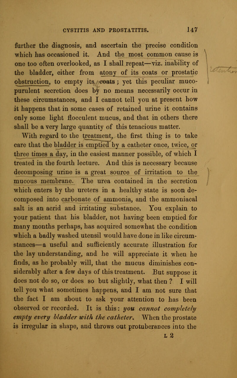 further the diagnosis, and ascertain the precise condition which has occasioned it. And the most common cause is one too often overlooked, as I shall repeat—viz. inability of the bladder, either from atony of its coats or prostatic obstruction, to empty its coats; yet this peculiar muco- purulent secretion does by no means necessarily occur in these circumstances, and I cannot tell you at present how it happens that in some cases of retained urine it contains only some light flocculent mucus, and that in others there shall be a very large quantity of this tenacious matter. With regard to the treatment, the first thing is to take care that the bladder is emptied by a catheter once, twice, or three times a day, in the easiest manner possible, of which I treated in the fourth lecture. And this is necessary because decomposing urine is a great source of irritation to the mucous membrane. The urea contained in the secretion which enters by the ureters in a healthy state is soon de- composed into carbonate of ammonia, and the ammoniacal salt is an acrid and irritating substance. You explain to your patient that his bladder, not having been emptied for many months perhaps, has acquired somewhat the condition which a badly washed utensil would have done in like circum- stances—a useful and sufficiently accurate illustration for the lay understanding, and he will appreciate it when he finds, as he probably will, that the mucus diminishes con- siderably after a few days of this treatment. But suppose it does not do so, or does so but slightly, what then ? I will tell you what sometimes happens, and I am not sure that the fact I am about to ask your attention to has been observed or recorded. It is this: you cannot completely empty every bladder with the catheter. When the prostate is irregular in shape, and throws out protuberances into the l2