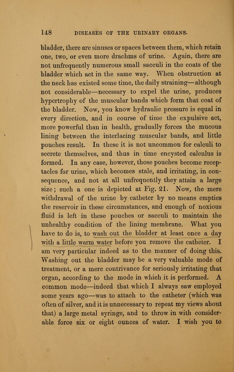 bladder, there are sinuses or spaces between them, which retain one, two, or even more drachms of urine. Again, there are not unfrequently numerous small sacculi in the coats of the bladder which act in the same way. When obstruction at the neck has existed some time, the daily straining—although not considerable—necessary to expel the urine, produces hypertrophy of the muscular bands which form that coat of the bladder. Now, you know hydraulic pressure is equal in every direction, and in course of time the expulsive act, more powerful than in health, gradually forces the mucous lining between the interlacing muscular bands, and little pouches result. In these it is not uncommon for calculi to secrete themselves, and thus in time encysted calculus is formed. In any case, however, those pouches become recep- tacles for urine, which becomes stale, and irritating, in con- sequence, and not at all unfrequently they attain a large size; such a one is depicted at Fig. 21. Now, the mere withdrawal of the urine by catheter by no means empties the reservoir in these circumstances, and enough of noxious fluid is left in these pouches or sacculi to maintain the unhealthy condition of the lining membrane. What you have to do is, to wash out the bladder at least once a day with a little warm water before you remove the catheter. I am very particular indeed as to the manner of doing this. Washing out the bladder may be a very valuable mode of treatment, or a mere contrivance for seriously irritating that organ, according to the mode in which it is performed. A common mode—indeed that which I always saw employed some years ago—was to attach to the catheter (which was often of silver, and it is unnecessary to repeat my views about that) a large metal syringe, and to throw in with consider- able force six or eight ounces of water. I wish you to