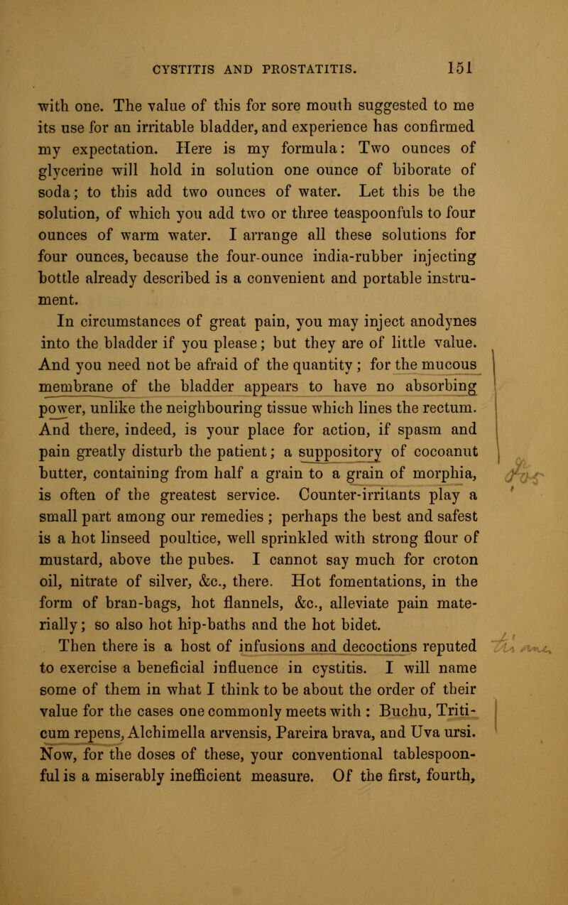 with one. The value of this for sore mouth suggested to me its use for an irritable bladder, and experience has confirmed my expectation. Here is my formula: Two ounces of glycerine will hold in solution one ounce of biborate of soda; to this add two ounces of water. Let this be the solution, of which you add two or three teaspoonfuls to four ounces of warm water. I arrange all these solutions for four ounces, because the four-ounce india-rubber injecting bottle already described is a convenient and portable instru- ment. In circumstances of great pain, you may inject anodynes into the bladder if you please; but they are of little value. And you need not be afraid of the quantity; for the mucous membrane of the bladder appears to have no absorbing power, unlike the neighbouring tissue which lines the rectum. And there, indeed, is your place for action, if spasm and pain greatly disturb the patient; a suppository of cocoanut butter, containing from half a grain to a grain of morphia, is often of the greatest service. Counter-irritants play a small part among our remedies ; perhaps the best and safest is a hot linseed poultice, well sprinkled with strong flour of mustard, above the pubes. I cannot say much for croton oil, nitrate of silver, &c, there. Hot fomentations, in the form of bran-bags, hot flannels, &c, alleviate pain mate- rially; so also hot hip-baths and the hot bidet. Then there is a host of infusions and decoctions reputed to exercise a beneficial influence in cystitis. I will name some of them in what I think to be about the order of their value for the cases one commonly meets with : Buchu, Triti- cum repens, Alchimella arvensis, Pareira brava, and Uva ursi. Now, for the doses of these, your conventional tablespoon- ful is a miserably inefficient measure. Of the first, fourth,