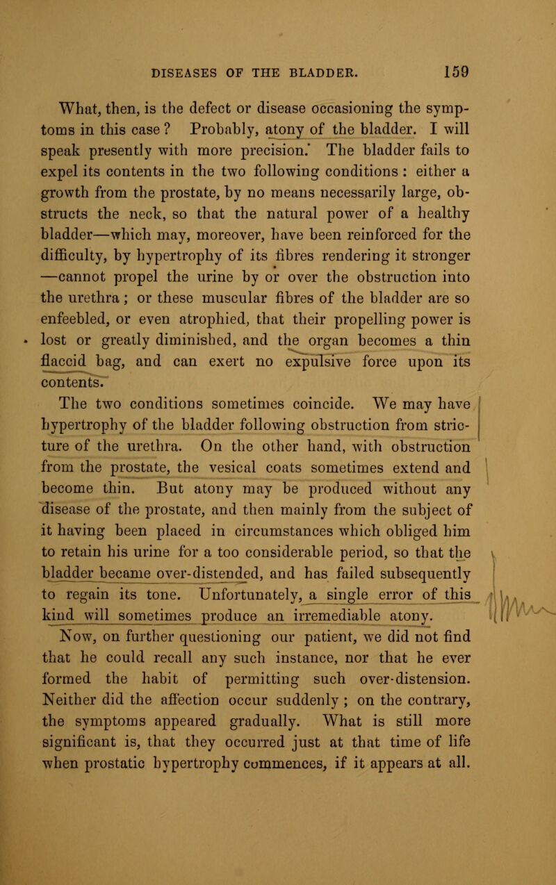 What, then, is the defect or disease occasioning the symp- toms in this case ? Probably, atony of the bladder. I will speak presently with more precision.' The bladder fails to expel its contents in the two following conditions : either a growth from the prostate, by no means necessarily large, ob- structs the neck, so that the natural power of a healthy bladder—which may, moreover, have been reinforced for the difficulty, by hypertrophy of its fibres rendering it stronger —cannot propel the urine by or over the obstruction into the urethra; or these muscular fibres of the bladder are so enfeebled, or even atrophied, that their propelling power is lost or greatly diminished, and the organ becomes a thin flaccid bag, and can exert no expulsive force upon its contents. The two conditions sometimes coincide. We may have hypertrophy of the bladder following obstruction from stric- ture of the urethra. On the other hand, with obstruction from the prostate, the vesical coats sometimes extend and become thin. But atony may be produced without any disease of the prostate, and then mainly from the subject of it having been placed in circumstances which obliged him to retain his urine for a too considerable period, so that the bladder^became over-distend_ed, and has failed subsequently to regain its tone. Unfortunately, a single error of this kind will sometimes produce an irremediable atony. Now, on further questioning our patient, we did not find that he could recall any such instance, nor that he ever formed the habit of permitting such over-distension. Neither did the affection occur suddenly ; on the contrary, the symptoms appeared gradually. What is still more significant is, that they occurred just at that time of life when prostatic hypertrophy commences, if it appears at all. W