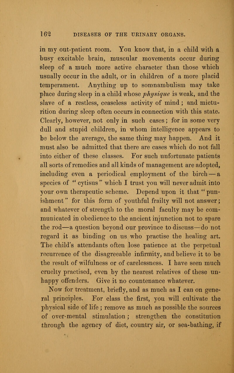 in my out-patient room. You know that, in a child with a busy excitable brain, muscular movements occur during sleep of a much more active character than those which usually occur in the adult, or in children of a more placid temperament. Anything rip to somnambulism may take place during sleep in a child whose physique is weak, and the slave of a restless, ceaseless activity of mind ; and mictu- rition during sleep often occurs in connection with this state. Clearly, however, not only in such cases; for in some very dull and stupid children, in whom intelligence appears to be below the average, the same thing may happen. And it must also be admitted that there are cases which do not fall into either of these classes. For such unfortunate patients all sorts of remedies and all kinds of management are adopted, including even a periodical employment of the birch — a species of  cytisus  which I trust you will never admit into your own therapeutic scheme. Depend upon it that pun- ishment for this form of youthful frailty will not answer; and whatever of strength to the moral faculty may be com- municated in obedience to the ancient injunction not to spare the rod—a question beyond our province to discuss—do not regard it as binding on us who practise the healing art. The child's attendants often lose patience at the perpetual recurrence of the disagreeable infirmity, and believe it to be the result of wilfulness or of carelessness. I have seen much cruelty practised, even by the nearest relatives of these un- happy offenders. Give it no countenance whatever. Now for treatment, briefly, and as much as I can on gene- ral principles. For class the first, you will cultivate the physical side of life; remove as much as possible the sources of over-mental stimulation; strengthen the constitution through the agency of diet, country air, or sea-bathing, if