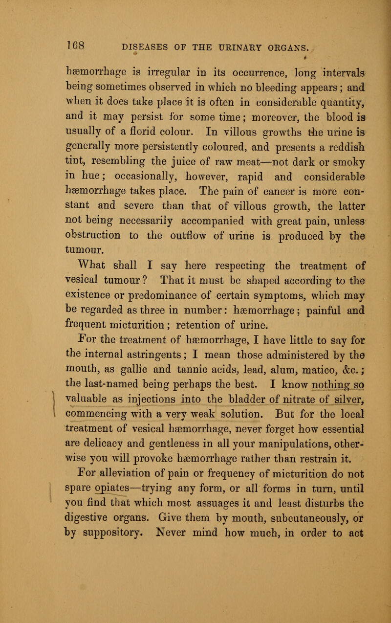# < haemorrhage is irregular in its occurrence, long intervals heing sometimes observed in which no bleeding appears; and -when it does take place it is often in considerable quantity, and it may persist for sometime; moreover, the blood is usually of a florid colour. In villous growths the urine is generally more persistently coloured, and presents a reddish tint, resembling the juice of raw meat—not dark or smoky in hue; occasionally, however, rapid and considerable haemorrhage takes place. The pain of cancer is more con- stant and severe than that of villous growth, the latter not being necessarily accompanied with great pain, unless obstruction to the outflow of urine is produced by the tumour. What shall I say here respecting the treatment of vesical tumour ? That it must be shaped according to the existence or predominance of certain symptoms, which may be regarded as three in number: haemorrhage ; painful and frequent micturition; retention of urine. For the treatment of haemorrhage, I have little to say for the internal astringents; I mean those administered by the mouth, as gallic and tannic acids, lead, alum, matico, &c.; the last-named being perhaps the best. I know nothing so valuable as injections into the bladder of nitrate of silver, commencing with a very weak solution. But for the local treatment of vesical haemorrhage, never forget how essential are delicacy and gentleness in all your manipulations, other- wise you will provoke haemorrhage rather than restrain it. For alleviation of pain or frequency of micturition do not spare opiates—trying any form, or all forms in turn, until you find that which most assuages it and least disturbs the digestive organs. Give them by mouth, subcutaneously, or by suppository. Never mind how much, in order to act