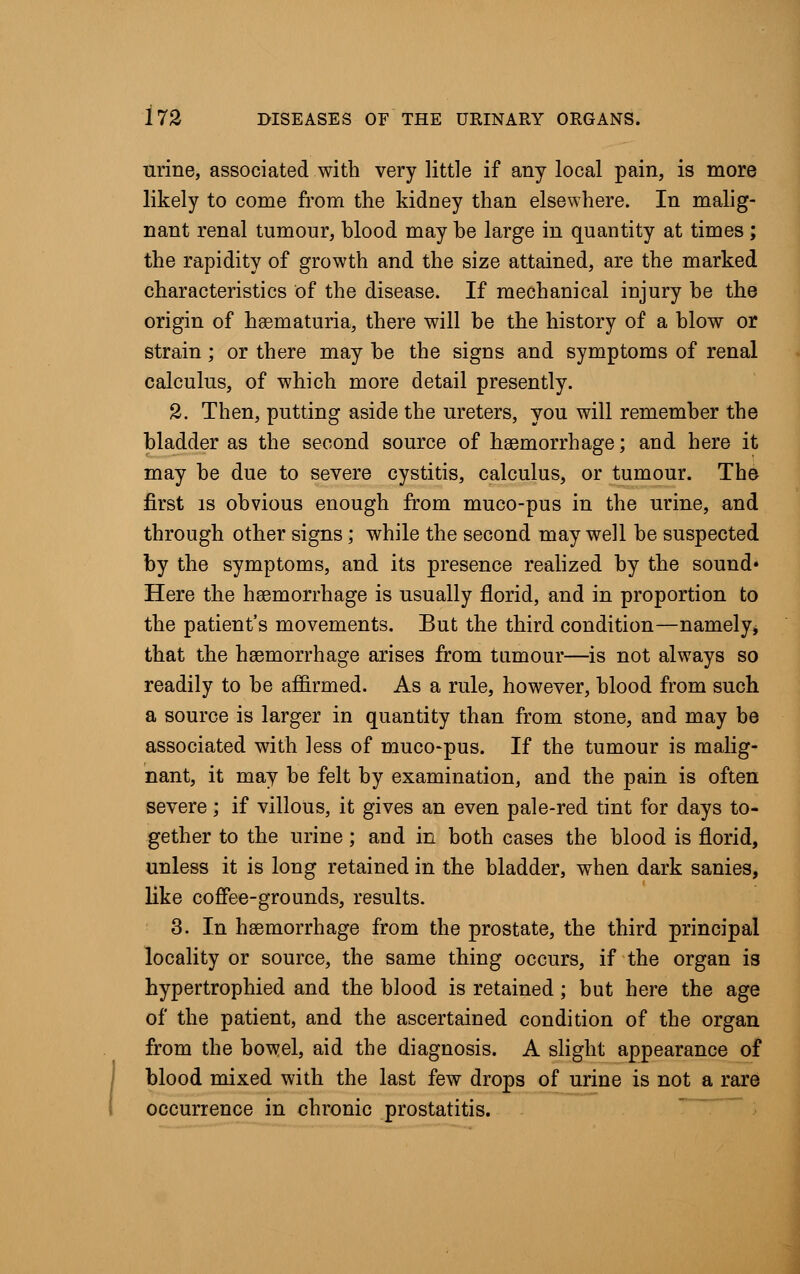 urine, associated with very little if any local pain, is more likely to come from the kidney than elsewhere. In malig- nant renal tumour, blood may be large in quantity at times ; the rapidity of growth and the size attained, are the marked characteristics of the disease. If mechanical injury be the origin of haematuria, there will be the history of a blow or strain; or there may be the signs and symptoms of renal calculus, of which more detail presently. 2. Then, putting aside the ureters, you will remember the bladder as the second source of haemorrhage; and here it may be due to severe cystitis, calculus, or tumour. The first is obvious enough from muco-pus in the urine, and through other signs; while the second may well be suspected by the symptoms, and its presence realized by the sound* Here the haemorrhage is usually florid, and in proportion to the patient's movements. But the third condition—namelyj that the haemorrhage arises from tumour—is not always so readily to be affirmed. As a rule, however, blood from such a source is larger in quantity than from stone, and may be associated with less of muco-pus. If the tumour is malig- nant, it may be felt by examination, and the pain is often severe; if villous, it gives an even pale-red tint for days to- gether to the urine; and in both cases the blood is florid, unless it is long retained in the bladder, when dark sanies, like coffee-grounds, results. 3. In haemorrhage from the prostate, the third principal locality or source, the same thing occurs, if the organ is hypertrophied and the blood is retained; but here the age of the patient, and the ascertained condition of the organ from the bowel, aid the diagnosis. A slight appearance of blood mixed with the last few drops of urine is not a rare occurrence in chronic prostatitis.