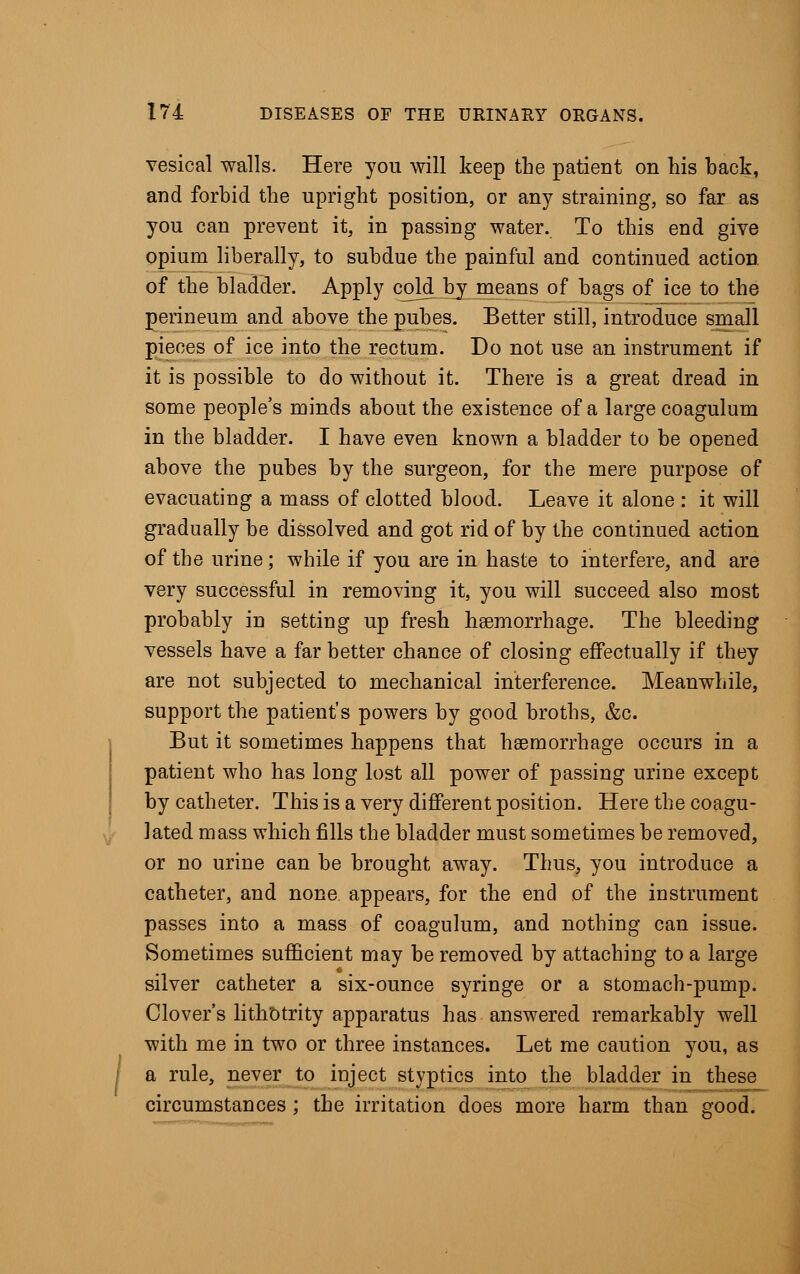 vesical walls. Here you will keep the patient on his back, and forbid the upright position, or any straining, so far as you can prevent it, in passing water. To this end give opium liberally, to subdue the painful and continued action of the bladder. Apply cold by means of bags of ice to the perineum and above the pubes. Better still, introduce small pieces of ice into the rectum. Do not use an instrument if it is possible to do without it. There is a great dread in some people's minds about the existence of a large coagulum in the bladder. I have even known a bladder to be opened above the pubes by the surgeon, for the mere purpose of evacuating a mass of clotted blood. Leave it alone : it will gradually be dissolved and got rid of by the continued action of the urine; while if you are in haste to interfere, and are very successful in removing it, you will succeed also most probably in setting up fresh haemorrhage. The bleeding vessels have a far better chance of closing effectually if they are not subjected to mechanical interference. Meanwhile, support the patient's powers by good broths, &c. But it sometimes happens that haemorrhage occurs in a patient who has long lost all power of passing urine except by catheter. This is a very different position. Here the coagu- lated mass which fills the bladder must sometimes be removed, or no urine can be brought away. Thus, you introduce a catheter, and none appears, for the end of the instrument passes into a mass of coagulum, and nothing can issue. Sometimes sufficient may be removed by attaching to a large silver catheter a six-ounce syringe or a stomach-pump. Clover's lithotrity apparatus has answered remarkably well with me in two or three instances. Let me caution you, as a rule, never to inject styptics into the bladder in these circumstances; the irritation does more harm than good.