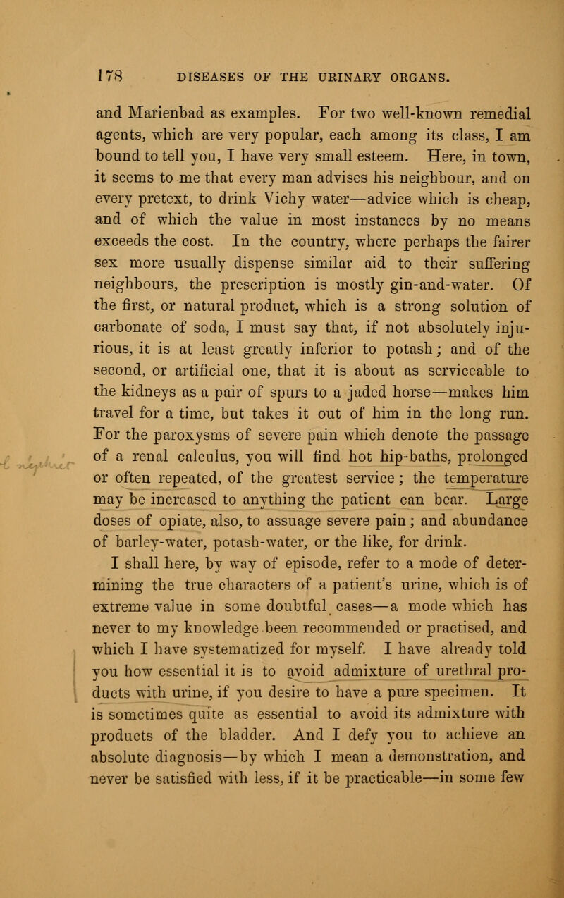 ~t ■*Jt*<>*> and Marienbad as examples. For two well-known remedial agents, which are very popular, each among its class, I am hound to tell you, I have very small esteem. Here, in town, it seems to me that every man advises his neighbour, and on every pretext, to drink Yichy water—advice which is cheap, and of which the value in most instances by no means exceeds the cost. In the country, where perhaps the fairer sex more usually dispense similar aid to their suffering neighbours, the prescription is mostly gin-and-water. Of the first, or natural product, which is a strong solution of carbonate of soda, I must say that, if not absolutely inju- rious, it is at least greatly inferior to potash; and of the second, or artificial one, that it is about as serviceable to the kidneys as a pair of spurs to a jaded horse—makes him travel for a time, but takes it out of him in the long run. For the paroxysms of severe pain which denote the passage of a renal calculus, you will find hot hip-baths, prolonged or often repeated, of the greatest service; the temperature may be increased to anything the patient can bear. Large doses of opiate, also, to assuage severe pain; and abundance of barley-water, potash-water, or the like, for drink. I shall here, by way of episode, refer to a mode of deter- mining the true characters of a patient's urine, which is of extreme value in some doubtful cases—a mode which has never to my knowledge been recommended or practised, and which I have systematized for myself. I have already told you how essential it is to avoid admixture of urethral pro- ducts with urine, if you desire to have a pure specimen. It is sometimes quite as essential to avoid its admixture with, products of the bladder. And I defy you to achieve an absolute diagnosis—by which I mean a demonstration, and never be satisfied with less, if it be practicable—in some few