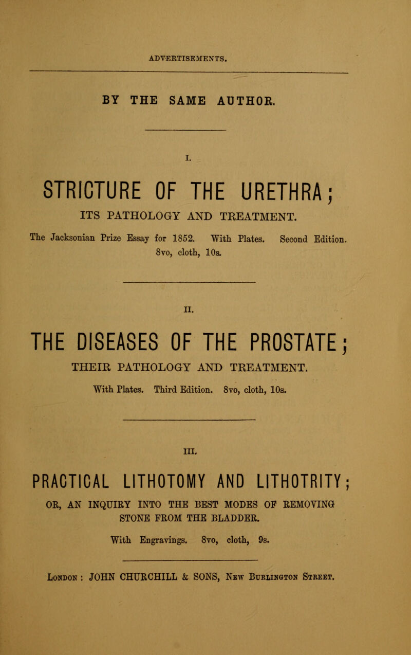 BY THE SAME AUTHOR. STRICTURE OF THE URETHRA; ITS PATHOLOGY AND TKEATMENT. The Jacksonian Prize Essay for 1852. With Plates. Second Edition. 8vo, cloth, 10s. II. THE DISEASES OF THE PROSTATE; THEIR PATHOLOGY AND TREATMENT. With Plates. Third Edition. 8vo, cloth, 10s. III. PRACTICAL LITHOTOMY AND LITHOTRITY; OK, AN INQUIRY INTO THE BEST MODES OF REMOVING STONE FROM THE BLADDER. With Engravings. 8vo, cloth, 9s.