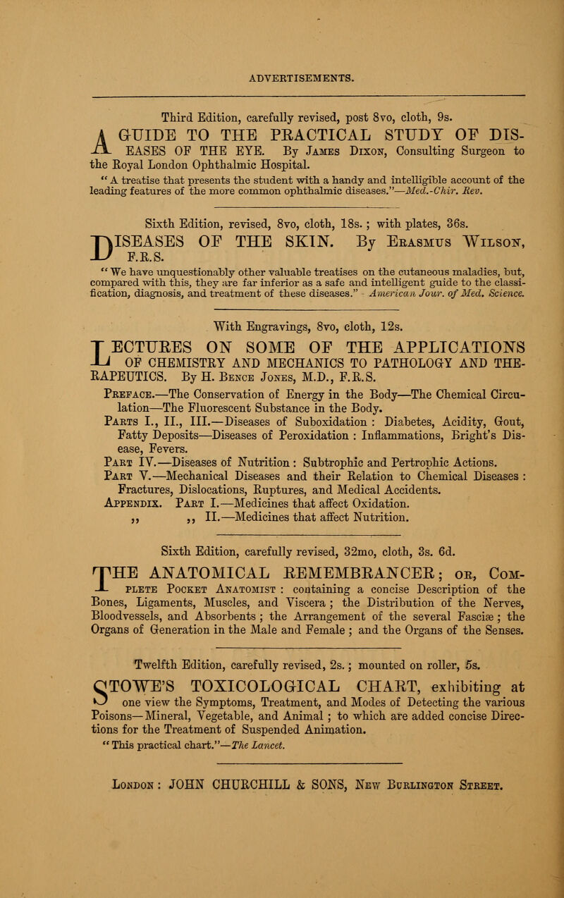 Third Edition, carefully revised, post 8vo, cloth, 9s. A GUIDE TO THE PRACTICAL STUDY OF DIS- il- EASES OF THE EYE. By James Dixon, Consulting Surgeon to the Royal London Ophthalmic Hospital.  A treatise that presents the student with a handy and intelligible account of the leading features of the more common ophthalmic diseases.—Med.-Chir. Rev. Sixth Edition, revised, 8vo, cloth, 18s.; with plates, 36s. ISEASES OE THE SKIN. By Erasmus Wilson, F.R.S.  We have unquestionably other valuable treatises on the cutaneous maladies, but, compared with this, they are far inferior as a safe and intelligent guide to the classi- fication, diagnosis, and treatment of these diseases. - American Jour, of Med. Science. D With Engravings, 8vo, cloth, 12s. LECTUEES ON SOME OF THE APPLICATIONS OF CHEMISTEY AND MECHANICS TO PATHOLOGY AND THE- RAPEUTICS. By H. Bence Jones, M.D., F.R.S. Preface.—The Conservation of Energy in the Body—The Chemical Circu- lation—The Fluorescent Substance in the Body. Parts I., II., III.—Diseases of Suboxidation : Diabetes, Acidity, Gout, Fatty Deposits—Diseases of Peroxidation : Inflammations, Bright's Dis- ease, Fevers. Part IV.—Diseases of Nutrition : Subtrophic and Pertrophic Actions. Part V.—Mechanical Diseases and their Relation to Chemical Diseases : Fractures, Dislocations, Ruptures, and Medical Accidents. Appendix. Part I.—Medicines that affect Oxidation. ,, ,, II.—Medicines that affect Nutrition. Sixth Edition, carefully revised, 32mo, cloth, 3s. 6d. THE ANATOMICAL REMEMBRANCER; oe, Com- plete Pocket Anatomist : containing a concise Description of the Bones, Ligaments, Muscles, and Viscera ; the Distribution of the Nerves, Bloodvessels, and Absorbents ; the Arrangement of the several Fasciae; the Organs of Generation in the Male and Female ; and the Organs of the Senses. Twelfth Edition, carefully revised, 2s.; mounted on roller, 5s. OTOWE'S TOXICOLOGrlCAL CHART, exhibiting at O one view the Symptoms, Treatment, and Modes of Detecting the various Poisons—Mineral, Vegetable, and Animal; to which are added concise Direc- tions for the Treatment of Suspended Animation.  This practical chart.—The lancet.