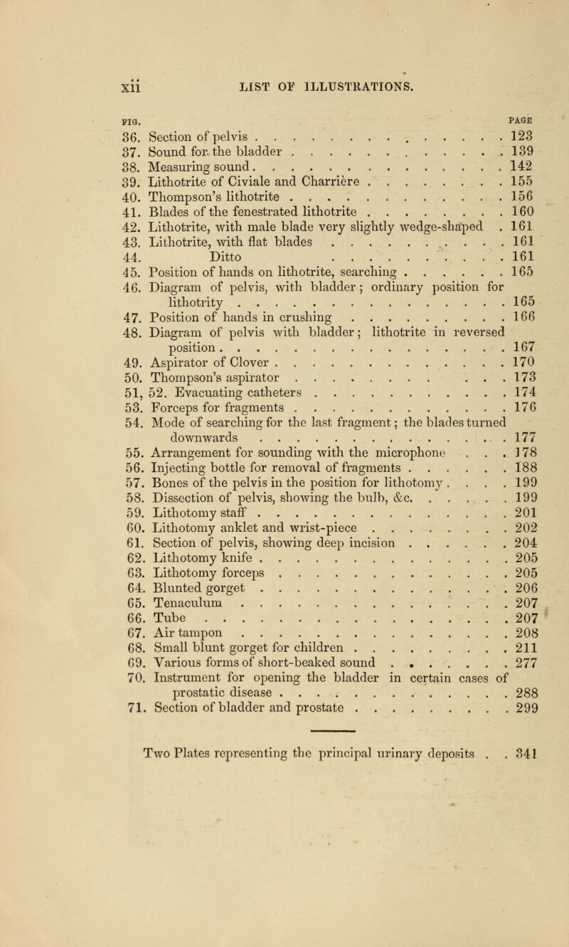 FIG. PAGE 36. Section of pelvis 123 37. Sound for. the bladder 139 38. Measuring sound 142 39. Lithotrite of Civiale and Charriere 155 40. Thompson's lithotrite 156 41. Blades of the fenestrated lithotrite 160 42. Lithotrite, with male blade very slightly wedge-shaped . 161 43. Lithotrite, with flat blades 161 44. Ditto . . . . 161 45. Position of hands on lithotrite, searching 165 46. Diagram of pelvis, with bladder; ordinary position for lithotrity 165 47. Position of hands in crushing 166 48. Diagram of pelvis with bladder; lithotrite in reversed position 167 49. Aspirator of Clover . 170 50. Thompson's aspirator ... 173 51. 52. Evacuating catheters 174 53. Forceps for fragments 176 54. Mode of searching for the last fragment; the blades turned downwards 177 55. Arrangement for sounding with the microphone . . . 178 56. Injecting bottle for removal of fragments 188 57. Bones of the pelvis in the position for lithotomy . . . .199 58. Dissection of pelvis, showing the bulb, &c 199 59. Lithotomy staff 201 60. Lithotomy anklet and wrist-piece 202 61. Section of pelvis, showing deep incision 204 62. Lithotomy knife 205 63. Lithotomy forceps 205 64. Blunted gorget 206 65. Tenaculum 207 66. Tube 207 67. Air tampon 208 68. Small blunt gorget for children 211 69. Various forms of short-beaked sound 277 70. Instrument for opening the bladder in certain cases of prostatic disease 288 71. Section of bladder and prostate 299 Two Plates representing the principal urinary deposits . . 341