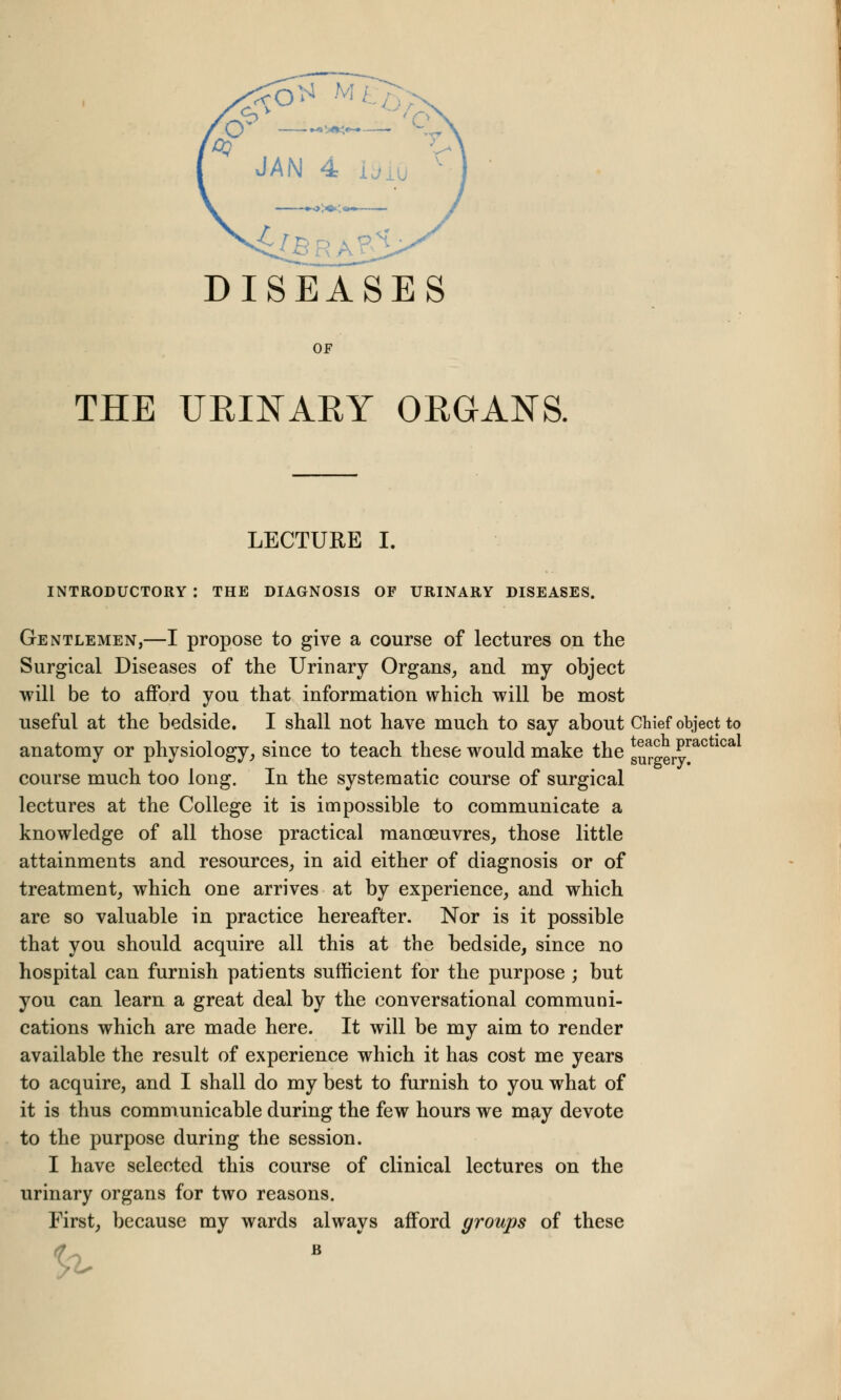 DISEASES OF THE UEINAEY ORGANS. LECTURE I. INTRODUCTORY : THE DIAGNOSIS OF URINARY DISEASES. Gentlemen,—I propose to give a course of lectures on the Surgical Diseases of the Urinary Organs, and my object will be to afford you that information which will be most useful at the bedside. I shall not have much to say about Chief object to anatomy or physiology, since to teach these would make the Su^LryraC 1Ca course much too long. In the systematic course of surgical lectures at the College it is impossible to communicate a knowledge of all those practical manoeuvres, those little attainments and resources, in aid either of diagnosis or of treatment, which one arrives at by experience, and which are so valuable in practice hereafter. Nor is it possible that you should acquire all this at the bedside, since no hospital can furnish patients sufficient for the purpose ; but you can learn a great deal by the conversational communi- cations which are made here. It will be my aim to render available the result of experience which it has cost me years to acquire, and I shall do my best to furnish to you what of it is thus communicable during the few hours we may devote to the purpose during the session. I have selected this course of clinical lectures on the urinary organs for two reasons. First, because my wards always afford groups of these B %