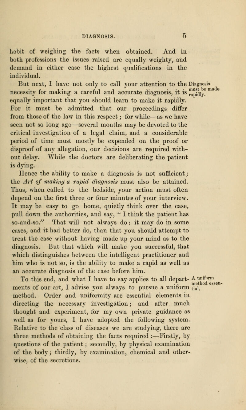 habit of weighing the facts when obtained. And in both professions the issues raised are equally weighty, and demand in either case the highest qualifications in the individual. But next, I have not only to call your attention to the Diagnosis necessity for making a careful and accurate diagnosis, it is ^pfaiy. equally important that you should learn to make it rapidly. For it must be admitted that our proceedings differ from those of the law in this respect; for while—as we have seen not so long ago—several months may be devoted to the critical investigation of a legal claim, and a considerable period of time must mostly be expended on the proof or disproof of any allegation, our decisions are required with- out delay. While the doctors are deliberating the patient is dying. Hence the ability to make a diagnosis is not sufficient; the Art of making a rapid diagnosis must also be attained. Thus, when called to the bedside, your action must often depend on the first three or four minutes of your interview. It may be easy to go home, quietly think over the case, pull down the authorities, and say,  I think the patient has so-and-so/' That will not always do : it may do in some cases, and it had better do, than that you should attempt to treat the case without having made up your mind as to the diagnosis. But that which will make you successful, that which distinguishes between the intelligent practitioner and him who is not so, is the ability to make a rapid as well as an accurate diagnosis of the case before him. To this end, and what I have to say applies to all depart- A uniform _ T i x '£ method essen- ments of our art, 1 advise you always to pursue a uniform tiai. method. Order and uniformity are essential elements m directing the necessary investigation; and after much thought and experiment, for my own private guidance as well as for yours, I have adopted the following system. Relative to the class of diseases we are studying, there are three methods of obtaining the facts required :—Firstly, by questions of the patient; secondly, by physical examination of the body; thirdly, by examination, chemical and other- wise, of the secretions.