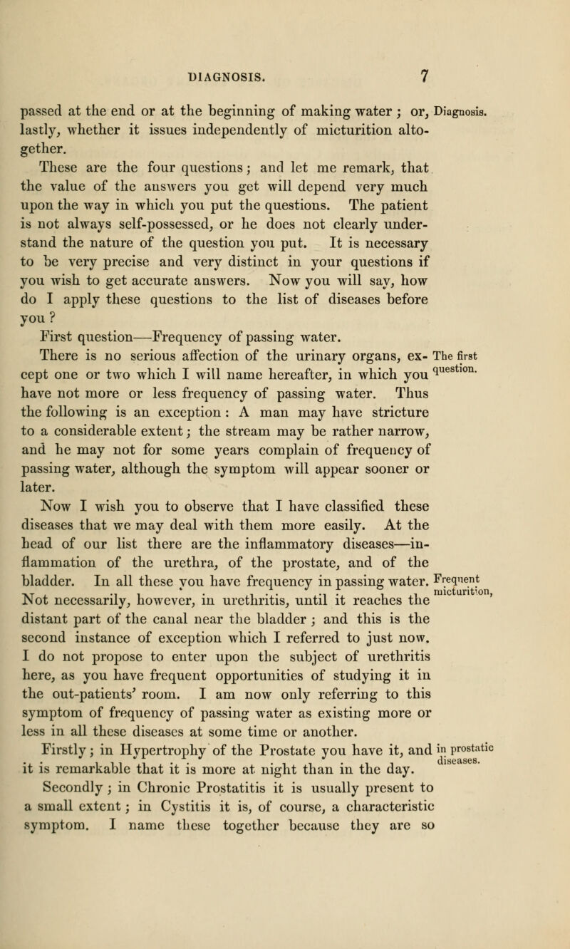 passed at the end or at the beginning of making water ; or, Diagnosis, lastly, whether it issues independently of micturition alto- gether. These are the four questions; and let me remark, that the value of the answers you get will depend very much upon the way in which you put the questions. The patient is not always self-possessed, or he does not clearly under- stand the nature of the question you put. It is necessary to be very precise and very distinct in your questions if you wish to get accurate answers. Now you will say, how do I apply these questions to the list of diseases before you? First question—Frequency of passing water. There is no serious affection of the urinary organs, ex- The first cept one or two which I will name hereafter, in which you ques 10n' have not more or less frequency of passing water. Thus the following is an exception : A man may have stricture to a considerable extent; the stream may be rather narrow, and he may not for some years complain of frequency of passing water, although the symptom will appear sooner or later. Now I wish you to observe that I have classified these diseases that we may deal with them more easily. At the head of our list there are the inflammatory diseases—in- flammation of the urethra, of the prostate, and of the bladder. In all these you have frequency in passing water. Frequent Not necessarily, however, in urethritis, until it reaches the distant part of the canal near the bladder ; and this is the second instance of exception which I referred to just now. I do not propose to enter upon the subject of urethritis here, as you have frequent opportunities of studying it in the out-patients' room. I am now only referring to this symptom of frequency of passing water as existing more or less in all these diseases at some time or another. Firstly; in Hypertrophy of the Prostate you have it, and in prostatic ... , ,, .t . .' . ., ,. , , diseases. it is remarkable that it is more at night than in the day. Secondly; in Chronic Prostatitis it is usually present to a small extent; in Cystitis it is, of course, a characteristic symptom. I name these together because they are so