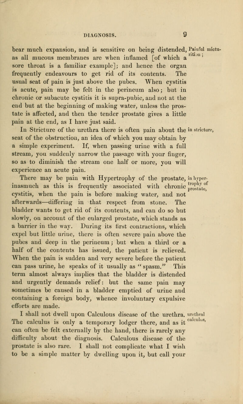 bear much expansion, and is sensitive on being distended, Painful mictu- as all mucous membranes are when inflamed [of which a sore throat is a familiar example]; and hence the organ frequently endeavours to get rid of its contents. The usual seat of pain is just above the pubes. When cystitis is acute, pain may be felt in the perineum also; but in chronic or subacute cystitis it is supra-pubic, and not at the end but at the beginning of making water, unless the pros- tate is affected, and then the tender prostate gives a little pain at the end, as I have just said. In Stricture of the urethra there is often pain about the iQ stricture, seat of the obstruction, an idea of which you may obtain by a simple experiment. If, when passing urine with a full stream, you suddenly narrow the passage with your finger, so as to diminish the stream one half or more, you will experience an acute pain. There may be pain with Hypertrophy of the prostate, in hjper- inasmuch as this is frequently associated with chronic pr0gtate cystitis, when the pain is before making water, and not afterwards—differing in that respect from stone. The bladder wants to get rid of its contents, and can do so but slowly, on account of the enlarged prostate, which stands as a barrier in the way. During its first contractions, which expel but little uriue, there is often severe pain above the pubes and deep in the perineum; but when a third or a half of the contents has issued, the patient is relieved. When the pain is sudden and very severe before the patient can pass urine, he speaks of it usually as  spasm. This term almost always implies that the bladder is distended and urgently demands relief: but the same pain may sometimes be caused in a bladder emptied of urine and containing a foreign body, whence involuntary expulsive efforts are made. I shall not dwell upon Calculous disease of the urethra, urethral The calculus is only a temporary lodger there, and as it ca cu us' can often be felt externally by the hand, there is rarely any difficulty about the diagnosis. Calculous disease of the prostate is also rare. I shall not complicate what I wish to be a simple matter by dwelling upon it, but call your