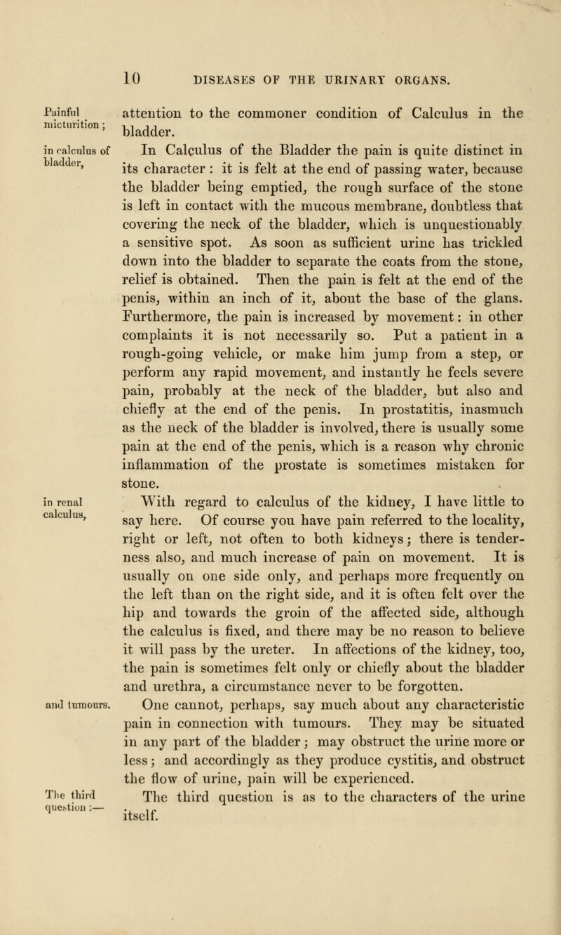 Painful micturition ; in calculus of bladder, in renal calculus. and tumours. The third question :- attention to the commoner condition of Calculus in the bladder. In Calculus of the Bladder the pain is quite distinct in its character : it is felt at the end of passing water, because the bladder being emptied, the rough surface of the stone is left in contact with the mucous membrane, doubtless that covering the neck of the bladder, which is unquestionably a sensitive spot, As soon as sufficient urine has trickled down into the bladder to separate the coats from the stone, relief is obtained. Then the pain is felt at the end of the penis, within an inch of it, about the base of the glans. Furthermore, the pain is increased by movement: in other complaints it is not necessarily so. Put a patient in a rough-going vehicle, or make him jump from a step, or perform any rapid movement, and instantly he feels severe pain, probably at the neck of the bladder, but also and chiefly at the end of the penis. In prostatitis, inasmuch as the neck of the bladder is involved, there is usually some pain at the end of the penis, which is a reason why chronic inflammation of the prostate is sometimes mistaken for stone. With regard to calculus of the kidney, I have little to say here. Of course you have pain referred to the locality, right or left, not often to both kidneys; there is tender- ness also, and much increase of pain on movement. It is usually on one side only, and perhaps more frequently on the left than on the right side, and it is often felt over the hip and towards the groin of the affected side, although the calculus is fixed, and there may be no reason to believe it will pass by the ureter. In affections of the kidney, too, the pain is sometimes felt only or chiefly about the bladder and urethra, a circumstance never to be forgotten. One cannot, perhaps, say much about any characteristic pain in connection with tumours. They may be situated in any part of the bladder; may obstruct the urine more or less; and accordingly as they produce cystitis, and obstruct the flow of urine, pain will be experienced. The third question is as to the characters of the urine itself.