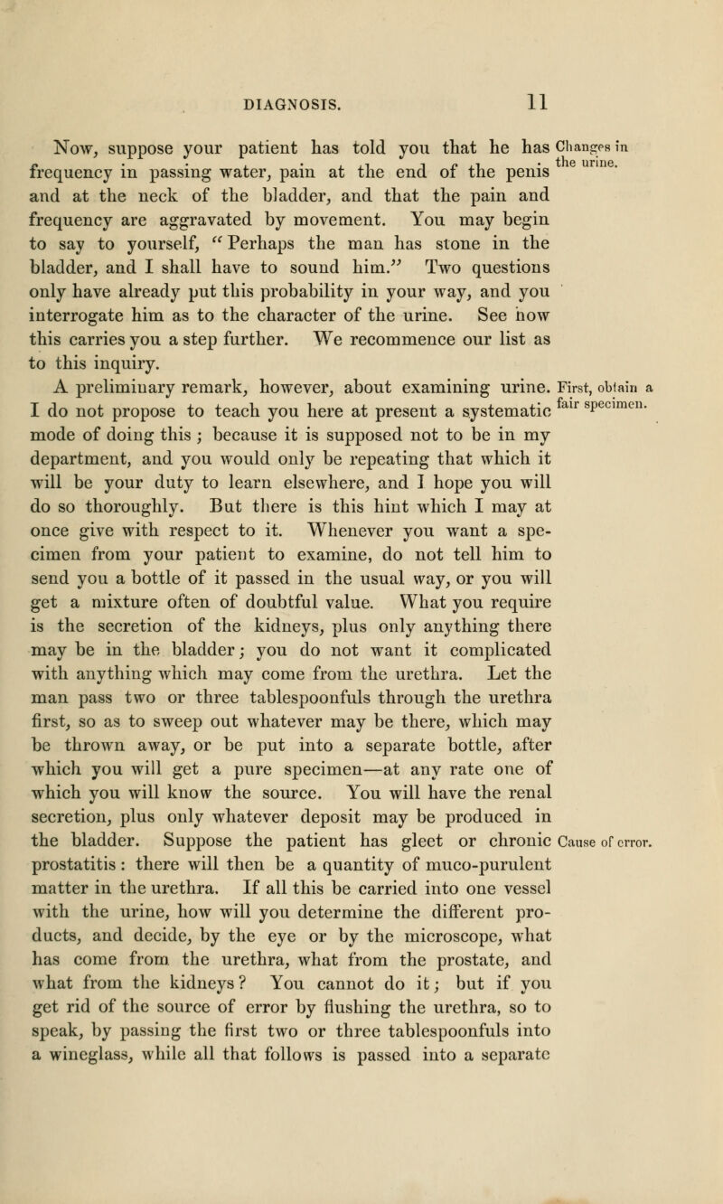 Now, suppose your patient has told you that he has Changes in « . . ,-, -, « ,1 the urine. frequency in passing water, pam at the end of the penis and at the neck of the bladder, and that the pain and frequency are aggravated by movement. You may begin to say to yourself,  Perhaps the man has stone in the bladder, and I shall have to sound him. Two questions only have already put this probability in your way, and you interrogate him as to the character of the urine. See how this carries you a step further. We recommence our list as to this inquiry. A prelimiuary remark, however, about examining urine. First, obtain a I do not propose to teach you here at present a systematic air sPecimcn- mode of doing this ; because it is supposed not to be in my department, and you would only be repeating that which it will be your duty to learn elsewhere, and I hope you will do so thoroughly. But there is this hint which I may at once give with respect to it. Whenever you want a spe- cimen from your patient to examine, do not tell him to send you a bottle of it passed in the usual way, or you will get a mixture often of doubtful value. What you require is the secretion of the kidneys, plus only anything there may be in the bladder; you do not want it complicated with anything which may come from the urethra. Let the man pass two or three tablespoonfuls through the urethra first, so as to sweep out whatever may be there, which may be thrown away, or be put into a separate bottle, after which you will get a pure specimen—at any rate one of which you will know the source. You will have the renal secretion, plus only whatever deposit may be produced in the bladder. Suppose the patient has gleet or chronic Cause of error, prostatitis : there will then be a quantity of muco-purulent matter in the urethra. If all this be carried into one vessel with the urine, how will you determine the different pro- ducts, and decide, by the eye or by the microscope, what has come from, the urethra, what from the prostate, and what from the kidneys ? You cannot do it; but if you get rid of the source of error by flushing the urethra, so to speak, by passing the first two or three tablespoonfuls into a wineglass, while all that follows is passed into a separate