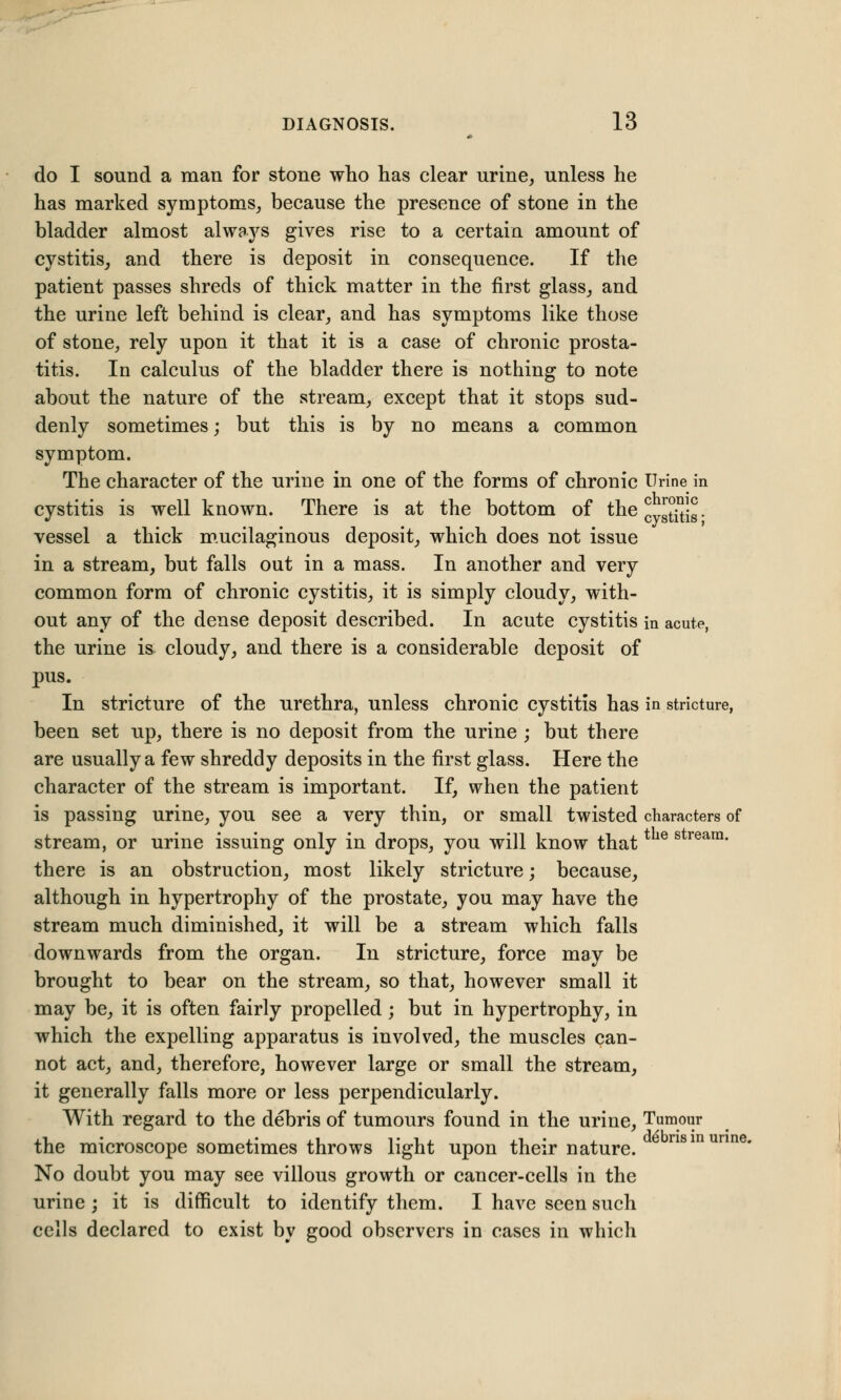 do I sound a man for stone who has clear urine, unless he has marked symptoms, because the presence of stone in the bladder almost always gives rise to a certain amount of cystitis, and there is deposit in consequence. If the patient passes shreds of thick matter in the first glass, and the urine left behind is clear, and has symptoms like those of stone, rely upon it that it is a case of chronic prosta- titis. In calculus of the bladder there is nothing to note about the nature of the stream, except that it stops sud- denly sometimes; but this is by no means a common symptom. The character of the urine in one of the forms of chronic Urine in cystitis is well known. There is at the bottom of theLJtiSJ. vessel a thick mucilaginous deposit, which does not issue in a stream, but falls out in a mass. In another and very common form of chronic cystitis, it is simply cloudy, with- out any of the dense deposit described. In acute cystitis in acute, the urine is cloudy, and there is a considerable deposit of pus. In stricture of the urethra, unless chronic cystitis has in stricture, been set up, there is no deposit from the urine ; but there are usually a few shreddy deposits in the first glass. Here the character of the stream is important. If, when the patient is passing urine, you see a very thin, or small twisted characters of stream, or urine issuing only in drops, you will know that e s rearn# there is an obstruction, most likely stricture; because, although in hypertrophy of the prostate, you may have the stream much diminished, it will be a stream which falls downwards from the organ. In stricture, force may be brought to bear on the stream, so that, however small it may be, it is often fairly propelled; but in hypertrophy, in which the expelling apparatus is involved, the muscles can- not act, and, therefore, however large or small the stream, it generally falls more or less perpendicularly. With regard to the debris of tumours found in the urine, Tumour the microscope sometimes throws light upon their nature. No doubt you may see villous growth or cancer-cells in the urine ; it is difficult to identify them. I have seen such cells declared to exist by good observers in cases in which