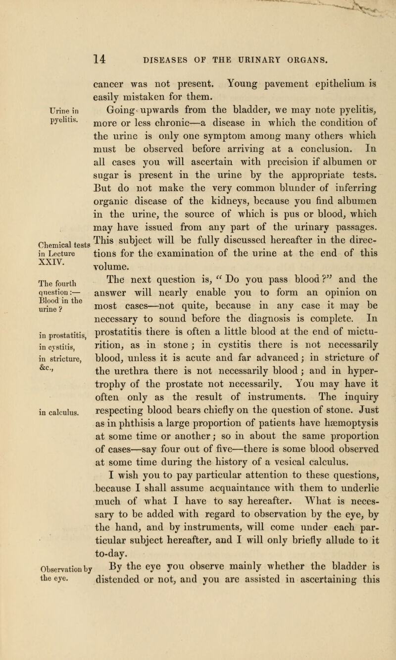 ' * ' 14 DISEASES OF THE URINARY ORGANS. Urine in pyelitis. cancer was not present. Young pavement epithelium is easily mistaken for them. Going- upwards from the bladder, we may note pyelitis, more or less chronic—a disease in which the condition of the urine is only one symptom among many others which must be observed before arriving at a conclusion. In all cases you will ascertain with precision if albumen or sugar is present in the urine by the appropriate tests. But do not make the very common blunder of inferring organic disease of the kidneys, because you find albumen in the urine, the source of which is pus or blood, which may have issued from any part of the urinary passages. This subject will be fully discussed hereafter in the direc- tions for the examination of the urine at the end of this volume. The next question is,  Do you pass blood V3 and the answer will nearly enable you to form an opinion on most cases—not quite, because in any case it may be necessary to sound before the diagnosis is complete. In prostatitis there is often a little blood at the end of mictu- rition, as in stone ; in cystitis there is not necessarily blood, unless it is acute and far advanced; in stricture of the urethra there is not necessarily blood ; and in hyper- trophy of the prostate not necessarily. You may have it often only as the result of instruments. The inquiry respecting blood bears chiefly on the question of stone. Just as in phthisis a large proportion of patients have haemoptysis at some time or another; so in about the same proportion of cases—say four out of five—there is some blood observed at some time during the history of a vesical calculus. I wish you to pay particular attention to these questions, because I shall assume acquaintance with them to underlie much of what I have to say hereafter. What is neces- sary to be added with regard to observation by the eye, by the hand, and by instruments, will come under each par- ticular subject hereafter, and I will only briefly allude to it to-day. Observation by By the eye you observe mainly whether the bladder is the eye. distended or not, and you are assisted in ascertaining this Chemical tests in Lecture XXIV. The fourth question:— Blood in the urine ? in prostatitis, in cystitis, in stricture, &c, in calculus.