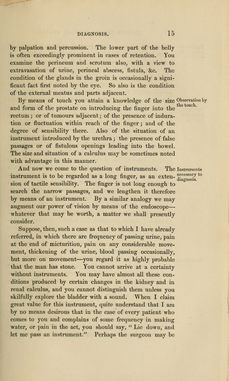 by palpation and percussion. The lower part of the belly is often exceedingly prominent in cases of retention. You examine the perineum and scrotum also, with a view to extravasation of urine, perineal abscess, fistula, &c. The condition of the glands in the groin is occasionally a signi- ficant fact first noted by the eye. So also is the condition of the external meatus and parts adjacent. By means of touch you attain a knowledge of the size Observation by and form of the prostate on introducing the finger into the rectum ; or of tumours adjacent; of the presence of indura- tion or fluctuation within reach of the finger; and of the degree of sensibility there. Also of the situation of an instrument introduced by the urethra; the presence of false passages or of fistulous openings leading into the bowel. The size and situation of a calculus may be sometimes noted with advantage in this manner. And now we come to the question of instruments. The Instruments instrument is to be regarded as a long finger, as an exten- jj?ce8Sa?y t0 sion of tactile sensibility. The finger is not long enough to search the narrow passages, and we lengthen it therefore by means of an instrument. By a similar analogy we may augment our power of vision by means of the endoscope— whatever that may be worth, a matter we shall presently consider. Suppose, then, such a case as that to which I have already referred, in which there are frequency of passing urine, pain at the end of micturition, pain on any considerable move- ment, thickening of the urine, blood passing occasionally, but more on movement—you regard it as highly probable that the man has stone. You cannot arrive at a certainty without instruments. You may have almost all these con- ditions produced by certain changes in the kidney and in renal calculus, and you cannot distinguish them unless you skilfully explore the bladder with a sound. When I claim great value for this instrument, quite understand that I am by no means desirous that in the case of every patient who comes to you and complains of some frequency in making water, or pain in the act, you should say,  Lie down, and let me pass an instrument. Perhaps the surgeon may be