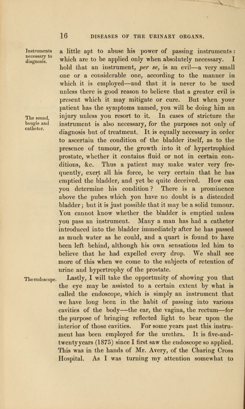 Instruments necessary to diagnosis. The sound, bougie and catheter. The endoscope a little apt to abuse his power of passing instruments : which are to be applied only when absolutely necessary. I hold that an instrument, per se, is an evil—a very small one or a considerable one, according to the manner in which it is employed—and that it is never to be used unless there is good reason to believe that a greater evil is present which it may mitigate or cure. But when your patient has the symptoms named, you will be doing him an injury unless you resort to it. In cases of stricture the instrument is also necessary, for the purposes not only of diagnosis but of treatment. It is equally necessary in order to ascertain the condition of the bladder itself, as to the presence of tumour, the growth into it of hypertrophied prostate, whether it contains fluid or not in certain con- ditions, &c. Thus a patient may make water very fre- quently, exert all his force, be very certain that he has emptied the bladder, and yet be quite deceived. How can you determine his condition ? There is a prominence above the pubes which you have no doubt is a distended bladder; but it is just possible that it may be a solid tumour. You cannot know whether the bladder is emptied unless you pass an instrument. Many a man has had a catheter introduced into the bladder immediately after he has passed as much water as he could, and a quart is found to have been left behind, although his own sensations led him to believe that he had expelled every drop. We shall see more of this when we come to the subjects of retention of urine and hypertrophy of the prostate. Lastly, I will take the opportunity of showing you that the eye may be assisted to a certain extent by what is called the endoscope, which is simply an instrument that we have long been in the habit of passing into various cavities of the body—the ear, the vagina, the rectum—for the purpose of bringing reflected light to bear upon the interior of those cavities. For some years past this instru- ment has been employed for the urethra. It is five-and- twentyyears (1875) since I first saw the endoscope so applied. This was in the hands of Mr. Avery, of the Charing Cross Hospital. As I was turning my attention somewhat to