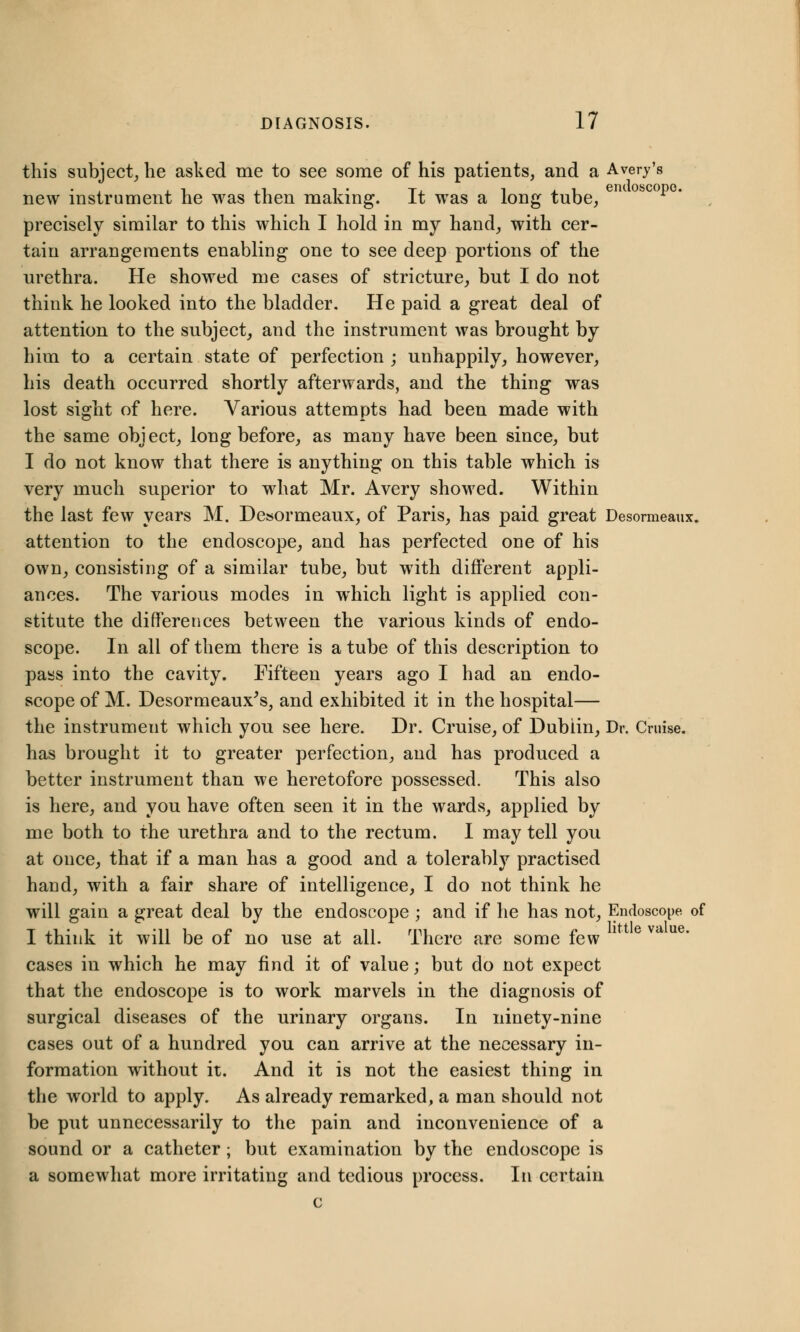 this subject, he asked me to see some of his patients, and a Avery's new instrument he was then making. It was a long tube, precisely similar to this which I hold in my hand, with cer- tain arrangements enabling one to see deep portions of the urethra. He showed me cases of stricture, but I do not think he looked into the bladder. He paid a great deal of attention to the subject, and the instrument was brought by him to a certain state of perfection ; unhappily, however, his death occurred shortly afterwards, and the thing was lost sight of here. Various attempts had been made with the same object, long before, as many have been since, but I do not know that there is anything on this table which is very much superior to what Mr. Avery showed. Within the last few years M. Desormeaux, of Paris, has paid great Desormeaux. attention to the endoscope, and has perfected one of his own, consisting of a similar tube, but with different appli- ances. The various modes in which light is applied con- stitute the differences between the various kinds of endo- scope. In all of them there is a tube of this description to pass into the cavity. Fifteen years ago I had an endo- scope of M. Desormeaux's, and exhibited it in the hospital— the instrument which you see here. Dr. Cruise, of Dublin, Dr. Cruise. has brought it to greater perfection, and has produced a better instrument than we heretofore possessed. This also is here, and you have often seen it in the wards, applied by me both to the urethra and to the rectum. I may tell you at once, that if a man has a good and a tolerably practised hand, with a fair share of intelligence, I do not think he will gain a great deal by the endoscope ; and if he has not, Endoscope of I think it will be of no use at all. There are some few cases in which he may find it of value; but do not expect that the endoscope is to work marvels in the diagnosis of surgical diseases of the urinary organs. In ninety-nine cases out of a hundred you can arrive at the necessary in- formation without it. And it is not the easiest thing in the world to apply. As already remarked, a man should not be put unnecessarily to the pain and inconvenience of a sound or a catheter ; but examination by the endoscope is a somewhat more irritating and tedious process. In certain c