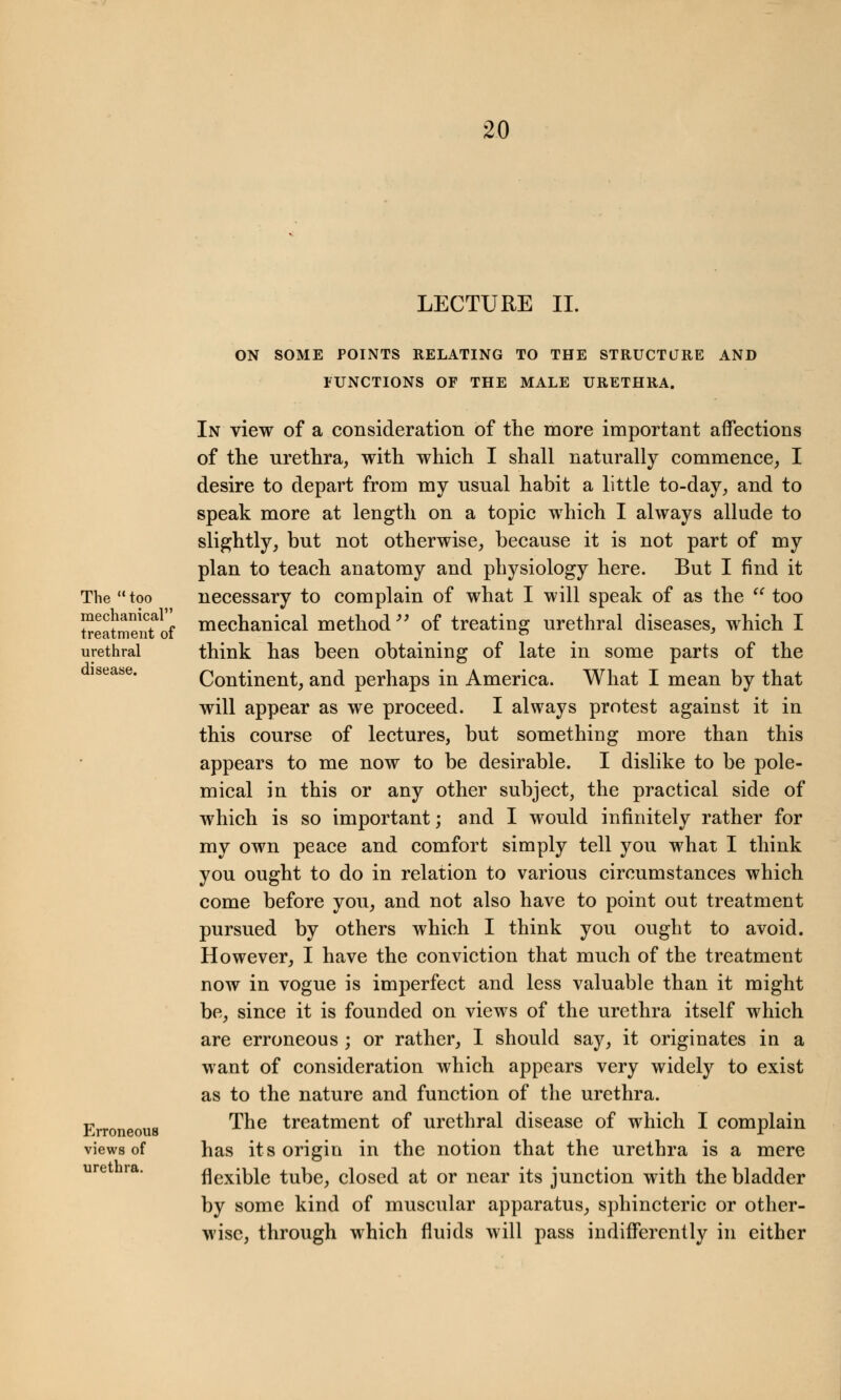 LECTURE II. The  too mechanical treatment of urethral disease. Erroneous views of urethra. ON SOME POINTS RELATING TO THE STRUCTURE AND FUNCTIONS OF THE MALE URETHRA. In view of a consideration of the more important affections of the urethra, with which I shall naturally commence, I desire to depart from my usual habit a little to-day, and to speak more at length on a topic which I always allude to slightly, but not otherwise, because it is not part of my plan to teach anatomy and physiology here. But I find it necessary to complain of what I will speak of as the  too mechanical method of treating urethral diseases, which I think has been obtaining of late in some parts of the Continent, and perhaps in America. What I mean by that will appear as we proceed. I always protest against it in this course of lectures, but something more than this appears to me now to be desirable. I dislike to be pole- mical in this or any other subject, the practical side of which is so important; and I would infinitely rather for my own peace and comfort simply tell you what I think you ought to do in relation to various circumstances which come before you, and not also have to point out treatment pursued by others which I think you ought to avoid. However, I have the conviction that much of the treatment now in vogue is imperfect and less valuable than it might be, since it is founded on views of the urethra itself which are erroneous ; or rather, I should say, it originates in a want of consideration which appears very widely to exist as to the nature and function of the urethra. The treatment of urethral disease of which I complain has its origin in the notion that the urethra is a mere flexible tube, closed at or near its junction with the bladder by some kind of muscular apparatus, sphincteric or other- wise, through which fluids will pass indifferently in either