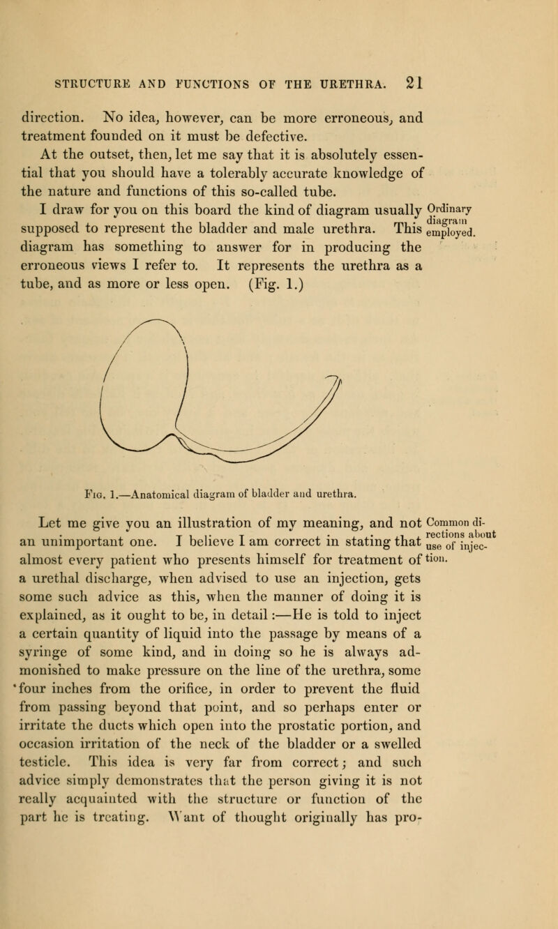 direction. No idea, however, can be more erroneous, and treatment founded on it must be defective. At the outset, then, let me say that it is absolutely essen- tial that you should have a tolerably accurate knowledge of the nature and functions of this so-called tube. I draw for you on this board the kind of diagram usually Ordinary supposed to represent the bladder and male urethra. This employed. diagram has something to answer for in producing the erroneous views I refer to. It represents the urethra as a tube, and as more or less open. (Fig. 1.) Fig. 1.—Anatomical diagram of bladder and urethra. Let me give you an illustration of my meaning, and not Common di- T i i> T , • ... ,1 , rections about an unimportant one. J believe 1 am correct in stating that use of in.-ec_ almost every patient who presents himself for treatment oftion- a urethal discharge, when advised to use an injection, gets some such advice as this, when the manner of doing it is explained, as it ought to be, in detail:—He is told to inject a certain quantity of liquid into the passage by means of a syringe of some kind, and in doing so he is always ad- monished to make pressure on the line of the urethra, some ■four inches from the orifice, in order to prevent the fluid from passing beyond that point, and so perhaps enter or irritate the ducts which open into the prostatic portion, and occasion irritation of the neck of the bladder or a swelled testicle. This idea is very far from correct; and such advice simply demonstrates that the person giving it is not really acquainted with the structure or function of the part he is treating. Want of thought originally has pro-