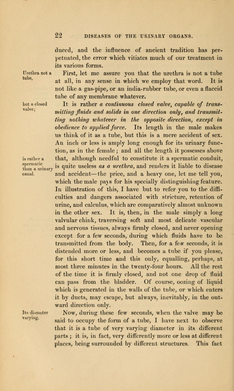 duced, and the influence of ancient tradition has per- petuated, the error which vitiates much of our treatment in its various forms. Urethra not a First, let me assure you that the urethra is not a tube at all, in any sense in which we employ that word. It is not like a gas-pipe, or an india-rubber tube, or even a flaccid tube of any membrane whatever. but a closed It is rather a continuous closed valve, capable of trans- mitting fluids and solids in one direction only, and transmit- ting nothing whatever in the opposite direction, except in obedience to applied force. Its length in the male makes us think of it as a tube, but this is a mere accident of sex. An inch or less is amply long enough for its urinary func- tion, as in the female; and all the length it possesses above is rather a that, although needful to constitute it a spermatic conduit, spermatic j quite useless as a urethra, and renders it liable to disease than a urinary  ' canal. and accident—the price, and a heavy one, let me tell you, which the male pa\s for his specially distinguishing feature. In illustration of this, I have but to refer you to the diffi- culties and dangers associated with stricture, retention of urine, and calculus^ which are comparatively almost unknown in the other sex. It is, then, in the male simply a long valvular chink, traversing soft and most delicate vascular and nervous tissues, always firmly closed, and never opening except for a few seconds, during which fluids have to be transmitted from the body. Then, for a fevv seconds, it is distended more or less, and becomes a tube if you please, for this short time and this only, equalling, perhaps, at most three minutes in the twenty-four hours. All the rest of the time it is firmly closed, and not one drop of fluid can pass from the bladder. Of course, oozing of liquid which is generated in the walls of the tube, or which enters it by ducts, may escape, but always, inevitably, in the out- ward direction onlv. Its diameter Now, during these few seconds, when the valve may be arying* said to occupy the form of a tube, I have next to observe that it is a tube of very varying diameter in its different parts ; it is, in fact, very differently more or less at different places, being surrounded by different structures. This fact