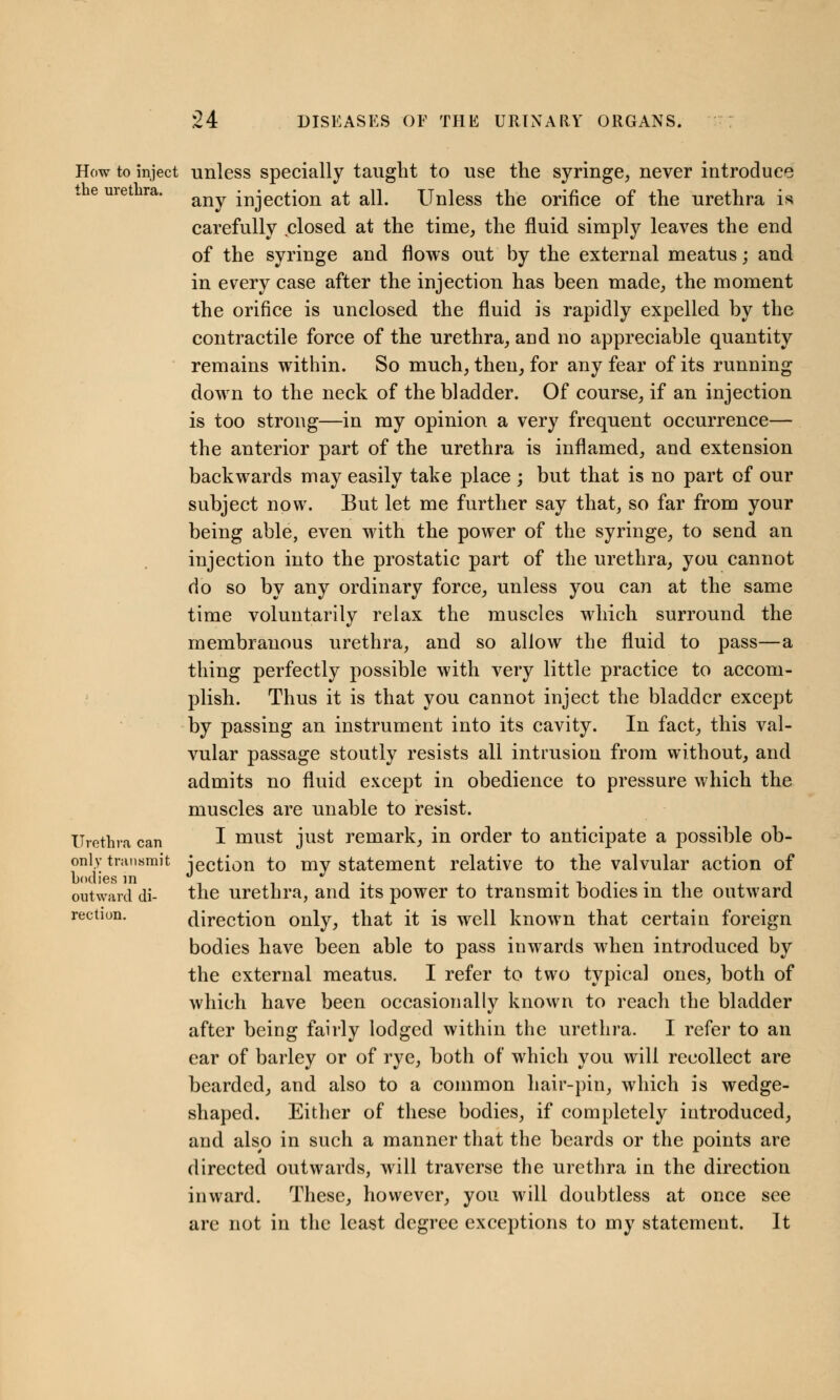 How to inject unless specially taught to use the syringe, never introduce any injection at all. Unless the orifice of the urethra is carefully closed at the time, the fluid simply leaves the end of the syringe and flows out by the external meatus; and in every case after the injection has been made, the moment the orifice is unclosed the fluid is rapidly expelled by the contractile force of the urethra, and no appreciable quantity remains within. So much, then, for any fear of its running down to the neck of the bladder. Of course, if an injection is too strong—in my opinion a very frequent occurrence— the anterior part of the urethra is inflamed, and extension backwards may easily take place ; but that is no part of our subject now. But let me further say that, so far from your being able, even with the power of the syringe, to send an injection into the prostatic part of the urethra, you cannot do so by any ordinary force, unless you can at the same time voluntarily relax the muscles which surround the membranous urethra, and so allow the fluid to pass—a thing perfectly possible with very little practice to accom- plish. Thus it is that you cannot inject the bladder except by passing an instrument into its cavity. In fact, this val- vular passage stoutly resists all intrusion from without, and admits no fluid except in obedience to pressure which the muscles are unable to resist. Urethra can I must just remark, in order to anticipate a possible ob- only transmit jection to my statement relative to the valvular action of bodies in . , ,. . . , outward di- the urethra, and its power to transmit bodies in the outward rection. direction only, that it is well known that certain foreign bodies have been able to pass inwards when introduced by the external meatus. I refer to two typical ones, both of which have been occasionally known to reach the bladder after being fairly lodged within the urethra. I refer to an ear of barley or of rye, both of which you will recollect are bearded, and also to a common hair-pin, which is wedge- shaped. Either of these bodies, if completely introduced, and also in such a manner that the beards or the points are directed outwards, will traverse the urethra in the direction inward. These, however, you will doubtless at once see are not in the least degree exceptions to my statement. It