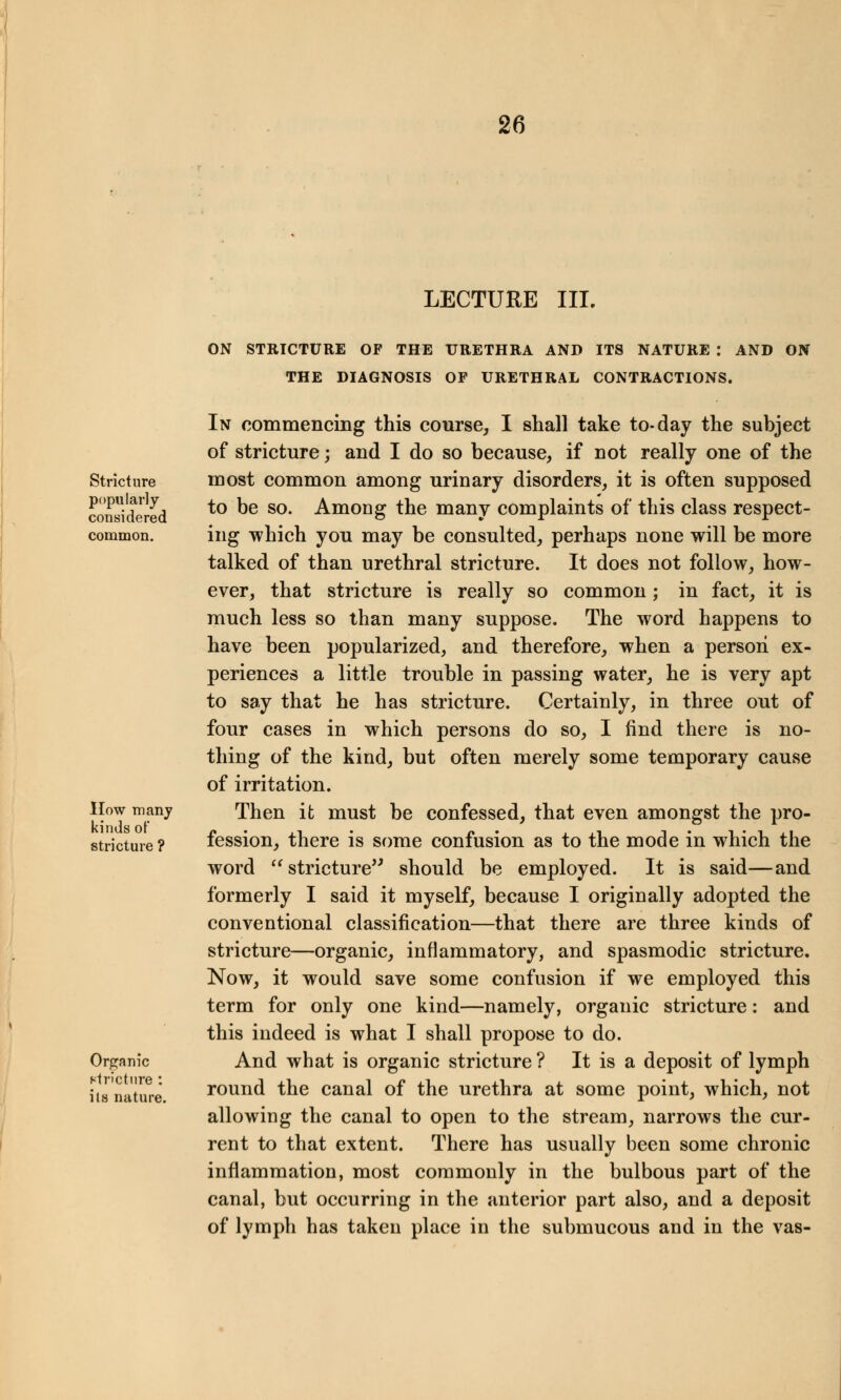 LECTURE III. ON STRICTURE OF THE URETHRA AND ITS NATURE : AND ON THE DIAGNOSIS OF URETHRAL CONTRACTIONS. Stricture popularly considered common. How many kinds of stricture ? Organic stricture : ils nature. In commencing this course, I shall take to-day the subject of stricture; and I do so because, if not really one of the most common among urinary disorders, it is often supposed to be so. Among the many complaints of this class respect- ing which you may be consulted, perhaps none will be more talked of than urethral stricture. It does not follow, how- ever, that stricture is really so common; in fact, it is much less so than many suppose. The word happens to have been popularized, and therefore, when a person ex- periences a little trouble in passing water, he is very apt to say that he has stricture. Certainly, in three out of four cases in which persons do so, I find there is no- thing of the kind, but often merely some temporary cause of irritation. Then it must be confessed, that even amongst the pro- fession, there is some confusion as to the mode in which the word  stricture should be employed. It is said—and formerly I said it myself, because I originally adopted the conventional classification—that there are three kinds of stricture—organic, inflammatory, and spasmodic stricture. Now, it would save some confusion if we employed this term for only one kind—namely, organic stricture: and this indeed is what I shall propose to do. And what is organic stricture ? It is a deposit of lymph round the canal of the urethra at some point, which, not allowing the canal to open to the stream, narrows the cur- rent to that extent. There has usually been some chronic inflammation, most commonly in the bulbous part of the canal, but occurring in the anterior part also, and a deposit of lymph has taken place in the submucous and in the vas-