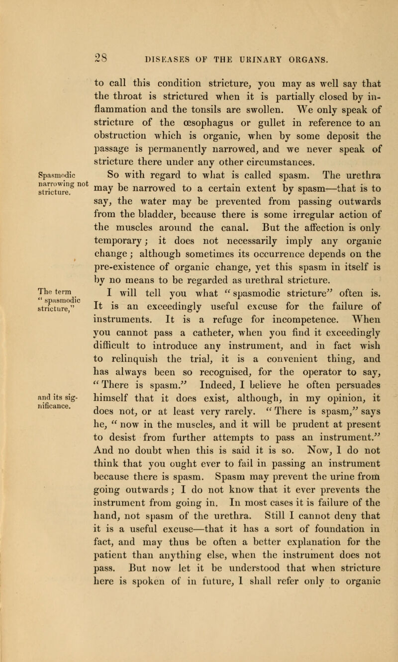 Spasmodic narrowing not stricture. The term  spasmodic stricture, and its sig- nificance. to call this condition stricture, you may as well say that the throat is strictured when it is partially closed by in- flammation and the tonsils are swollen. We only speak of stricture of the oesophagus or gullet in reference to an obstruction which is organic, when by some deposit the passage is permanently narrowed, and we never speak of stricture there under any other circumstances. So with regard to what is called spasm. The urethra may be narrowed to a certain extent by spasm—that is to say, the water may be prevented from passing outwards from the bladder, because there is some irregular action of the muscles around the canal. But the affection is only temporary; it does not necessarily imply any organic change; although sometimes its occurrence depends on the pre-existence of organic change, yet this spasm in itself is by no means to be regarded as urethral stricture. I will tell you what  spasmodic stricture often is. It is an exceedingly useful excuse for the failure of instruments. It is a refuge for incompetence. When you cannot pass a catheter, when you find it exceedingly difficult to introduce any instrument, and in fact wish to relinquish the trial, it is a convenient thing, and has always been so recognised, for the operator to say,  There is spasm. Indeed, I believe he often persuades himself that it does exist, although, in my opinion, it does not, or at least very rarely.  There is spasm, says he,  now in the muscles, and it will be prudent at present to desist from further attempts to pass an instrument. And no doubt when this is said it is so. Now, 1 do not think that you ought ever to fail in passing an instrument because there is spasm. Spasm may prevent the urine from going outwards; I do not know that it ever prevents the instrument from going in. In most cases it is failure of the hand, not spasm of the urethra. Still I cannot deny that it is a useful excuse—that it has a sort of foundation in fact, and may thus be often a better explanation for the patient than anything else, when the instrument does not pass. But now let it be understood that when stricture here is spoken of in future, 1 shall refer only to organic