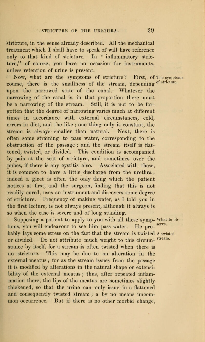 stricture, in the sense already described. All the mechanical treatment which I shall have to speak of will have reference only to that kind cf stricture. In  inflammatory stric- ture/' of course, you have no occasion for instruments, unless retention of urine is present. Now, what are the symptoms of stricture? First, of The symptoms course, there is the smallness of the stream, depending ° btllcture- upon the narrowed state of the canal. Whatever the narrowing of the canal is, in that proportion there must be a narrowing of the stream. Still, it is not to be for- gotten that the degree of narrowing varies much at different times in accordance with external circumstances, cold, errors in diet, and the like; one thing only is constant, the stream is always smaller than natural. Next, there is often some straining to pass water, corresponding to the obstruction of the passage ; and the stream itself is flat- tened, twisted, or divided. This condition is accompanied by pain at the seat of stricture, and sometimes over the pubes, if there is any cystitis also. Associated with these, it is common to have a little discharge from the urethra ; indeed a gleet is often the only thing which the patient notices at first, and the surgeon, finding that this is not readily cured, uses an instrument and discovers some degree of stricture. Frequency of making water, as I told you in the first lecture, is not always present, although it always is so when the case is severe and of long standing. Supposing a patient to apply to you with all these symp- What to ob- toms, you will endeavour to see him pass water. He pro- sem bably lays some stress on the fact that the stream is twisted A twisted or divided. Do not attribute much weight to this circum- stream- stance by itself, for a stream is often twisted when there is no stricture. This may be due to an alteration in the external meatus; for as the stream issues from the passage it is modified by alterations in the natural shape or extensi- bility of the external meatus; thus, after repeated inflam- mation there, the lips of the meatus are sometimes slightly thickened, so that the urine can only issue in a flattened and consequently twisted stream ; a by no means uncom- mon occurrence. But if there is no other morbid change,